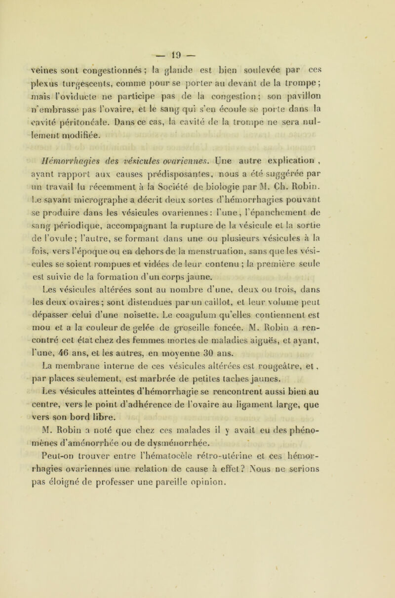 veines sont congestionnés ; la glande est bien soulevée par ces plexus turgescents, comme pour se porter au devant de la trompe; mais roviducte ne participe pas de la congestion; son pavillon n’embrasse pas l’ovaire, et le sang qui s’en écoule se porte dans la cavité péritoneale. Dans ce cas, la cavité de la trompe ne sera nul- lement modifiée. Hémorrhagies des vésicules ovariennes. Une autre explication , ayant rapport aux causes prédisposantes, nous a été suggérée par un travail lu récemment à la Société de biologie par M. Ch. Robin. Le savant micrographe a décrit deux sortes d’hémorrhagies pouvant se produire dans les vésicules ovariennes: l’une, l’épanchement de sang périodique, accompagnant la rupture de la vésicule et la sortie de l’ovule; l’autre, se formant dans une ou plusieurs vésicules à la fois, vers l’époque ou en dehors de la menstruation, sans que les vési- cules se soient rompues et vidées de leur contenu ; la première seule est suivie de la formation d’un corps jaune. Les vésicules altérées sont au nombre d’une, deux ou trois, dans les deux ovaires; sont distendues parmi caillot, et leur volume peut dépasser celui d’une noisette. Le coagulum qu’elles contiennent est mou et a la couleur de gelée de groseille foncée. JM. Robin a ren- contré cet état chez des femmes mortes de maladies aiguës, et ayant, l'une, 46 ans, et les autres, en moyenne 30 ans. La membrane interne de ces vésicules altérées est rougeâtre, et, par places seulement, est marbrée de petites taches jaunes. Les vésicules atteintes d’hémorrhagie se rencontrent aussi bien au centre, vers le point d’adhérence de l’ovaire au ligament large, que vers son bord libre. JM. Robin a noté que chez ces malades il y avait eu des phéno- mènes d’aménorrhée ou de dysménorrhée. à Peut-on trouver entre l’hématocèle rétro-utérine et ces hémor- rhagies ovariennes une relation de cause à effet ? .Nous ue serions pas éloigné de professer une pareille opinion.