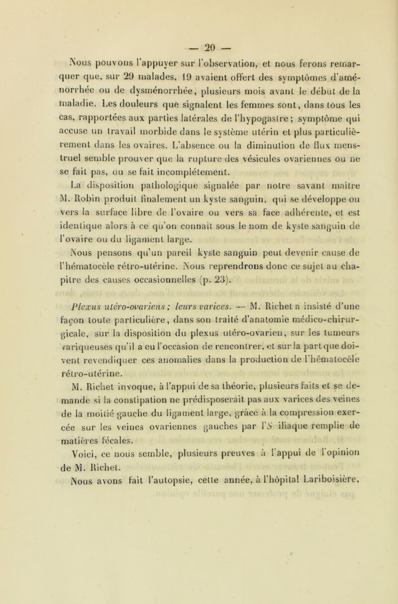 ÎSous pouvons l’appuyer sur l’observation, et nous ferons remar- quer que, sur 29 malades, 19 avaient offert des symptômes d’amé- norrhée ou de dysménorrhée, plusieurs mois avant le début delà maladie. Les douleurs que signalent les femmes sont, dans tous les cas, rapportées aux parties latérales de l’hypogaslre; symptôme qui accuse un travail morbide dans le système utérin et plus particuliè- rement dans les ovaires. L’absence ou la diminution de flux mens- truel semble prouver que la rupture des vésicules ovariennes ou ne se fait pas, ou se fait incomplètement. La disposition pathologique signalée par notre savant maître i\L Robin produit finalement un kyste sanguin, qui se développe ou vers la surface libre de l’ovaire ou vers sa face adhérente, et est identique alors à ce qu’on connaît sous le nom de kyste sanguin de l’ovaire ou du ligament large. ÎSous pensons qu’un pareil kyste sanguin peut devenir cause de l’hématocèle rétro-utérine. ÎSous reprendrons donc ce sujet au cha- pitre des causes occasionnelles (p. 23). Plexus uléro-ovariens ; leurs varices. — M. Richet a insisté d’une façon toute particulière, dans son traité d’anatomie médico-chirur- gicale, sur la disposition du plexus utéro-ovarien, sur les tumeurs variqueuses qu’il a eu l’occasion de rencontrer, et sur la part que doi- vent revendiquer ces anomalies dans la production de l’hématocèle rétro-utérine. M. Richet invoque, à l’appui de sa théorie, plusieurs faits et se de- mande si la constipation ne prédisposerait pas aux varices des veines de la moitié gauche du ligament large, grâce à la compression exer- cée sur les veines ovariennes gauches par Y S iliaque remplie de matières fécales. Voici, ce nous semble, plusieurs preuves à l’appui de l'opinion de M. Richet. ÎNous avons fait l’autopsie, cette année, à l’hôpital Lariboisière,