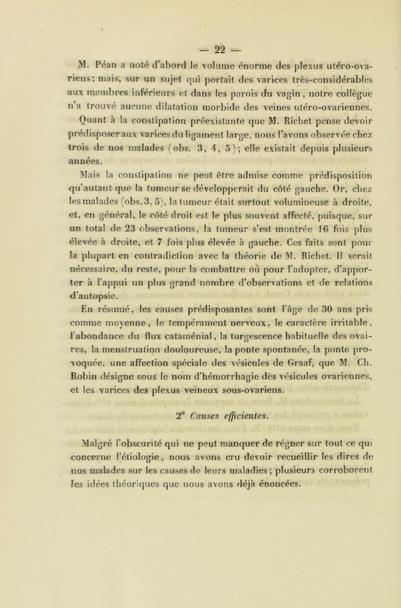- 22 — M. Péan a noté d’abord le volume énorme des plexus utéro-ova- riens; mais, sur un sujet qui portait des varices très-considérables aux membres inférieurs et dans les parois du vagin, notre collègue n a trouvé aucune dilatation morbide des veines utéro-ovariennes. Quant à la constipation préexistante que M. Richet pense devoir prédisposer aux varices du ligament large, nous l’avons observée chez trois de nos malades (obs. 3, 4, 5); elle existait depuis plusieurs années. Mais la constipation ne peut être admise comme prédisposition qu’autant que la tumeur se développerait du côté gauche. Or, chez !es malades (obs.3, 5), la tumeur était surtout volumineuse à droite, et, en général, le côté droit est le plus souvent affecté, puisque, sur un total de 23 observations, la tumeur s’est montrée 16 fois plus élevée à droite, et 7 fois plus élevée à gauche. Ces faits sont pour la plupart en contradiction avec la théorie de M. Richet. Il serait nécessaire, du reste, pour la combattre ou pour l’adopter, d’appor- ter à l’appui un plus grand nombre d’observations et de relations d’autopsie. En résumé, les causes prédisposantes sont l’âge de 30 ans pris comme moyenne, le tempérament nerveux, le caractère irritable, l’abondance du flux cataménial, la turgescence habituelle des ovai- res, la menstruation douloureuse, la ponte spontanée, la ponte pro- voquée, une affection spéciale des vésicules de Graaf, que M. Ch. Robin désigne sous le nom d’hémorrhagie des vésicules ovariennes, et les varices des plexus veineux sous-ovariens. 2° Causes efficientes. Malgré l’obscurité qui ne peut manquer de régner sur tout ce qui concerne l’étiologie, nous avons cru devoir recueillir les dires de nos malades sur les causes de leurs maladies; plusieurs corroborent ?es idées théoriques que nous avons déjà énoncées.