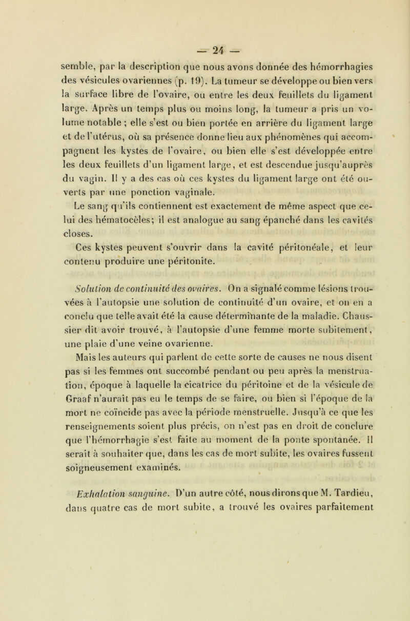 semble, par la description 0,11e nous avons donnée des hémorrhagies des vésicules ovariennes (p. 19). La tumeur se développe ou bien vers la surface libre de l’ovaire, ou entre les deux feuillets du ligament large. Après un temps plus ou moins long, la tumeur a pris un vo- lume notable ; elle s’est ou bien portée en arrière du ligament large et de Tutérus, où sa présence donne lieu aux phénomènes qui accom- pagnent les kystes de l’ovaire, ou bien elle s’est développée entre les deux feuillets d’un ligament large, et est descendue jusqu’auprès du vagin. Il y a des cas où ces kystes du ligament large ont été ou- verts par une ponction vaginale. Le sang qu’ils contiennent est exactement de même aspect que ce- lui des hématocèles; il est analogue au sang épanché dans les cavités closes. Ces kystes peuvent s’ouvrir dans la cavité péritonéale, et leur contenu produire une péritonite. Solution de continuité des ovaires. On a signalé comme lésions trou- vées à l’autopsie une solution de continuité d’un ovaire, et on en a conclu que telle avait été la cause déterminante de la maladie. Chaus- sier dit avoir trouvé, à l’autopsie d’une femme morte subitement, une plaie d’une veine ovarienne. Mais les auteurs qui parlent de cette sorte de causes ne nous disent pas si les femmes ont succombé pendant ou peu après la menstrua- tion, époque à laquelle la cicatrice du péritoine et de la vésicule de Graaf n’aurait pas eu le temps de se faire, ou bien si l’époque de la mort ne coïncide pas avec la période menstruelle. Jusqu’il ce que les renseignements soient plus précis, on n’est pas en droit de conclure que l’hémorrhagie s’est faite au moment de la ponte spontanée. Il serait à souhaiter que, dans les cas de mort subite, les ovaires fussent soigneusement examinés. Exhalation sanguine. D’un autre côté, nous dirons que M. Tardieu, dans quatre cas de mort subite, a trouvé les ovaires parfaitement \ \