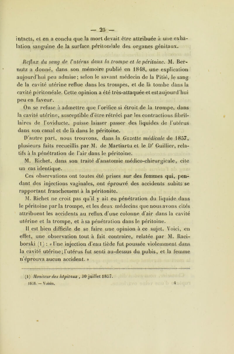 intacts, et en a conclu que la mort devait être attribuée à une exha- lation sanguine de la surface péritonéale des organes génitaux. Reflux du sang de l’utérus dans la trompe et le péritoine. M. Ber- nutz a donné, dans son mémoire publié en 1848, une explication aujourd’hui peu admise; selon le savant médecin de la Pitié, le sang de la cavité utérine reflue dans les trompes, et de là tombe dans la cavité péritonéale. Cette opinion a été très-attaquée et estaujourd’hui peu en faveur. On se refuse à admettre que l’orifice si étroit de la trompe, dans la cavité utérine, susceptible d’être rétréci par les contractions fibril- laires de l’oviducte, puisse laisser passer des liquides de l’utérus dans son canal et de là dans le péritoine. D’autre part, nous trouvons, dans la Gazette médicale de 1857, plusieurs faits recueillis par M. de Marliartu et le Dr Gui Hier, rela- tifs à la pénétration de l’air dans le péritoine. M. Richet, dans son traité d’anatomie médico-chirurgicale, cite un cas identique. Ces observations ont toutes été prises sur des femmes qui, pen- dant des injections vaginales, ont éprouvé des accidents subits se rapportant franchement à la péritonite. M. Richet ne croit pas qu’il y ait eu pénétration du liquide dans le péritoine parla trompe, et les deux médecins que nous avons cités attribuent les accidents au reflux d’une colonne d’air dans la cavité utérine et la trompe, et à sa pénétration dans le péritoine. Il est bien difficile de se faire une opinion à ce sujet. Voici, en effet, une observation tout à fait contraire, relatée par INI. Raei- borski (I) : c< Une injection d’eau tiède fut poussée violemment dans la cavité utérine; l’utérus fut senti au-dessus du pubis, et la femme n’éprouva aucun accident. » (I) Moniteur des hôpitaux , 30 juillet 1857. 1858. — Voisin. 4