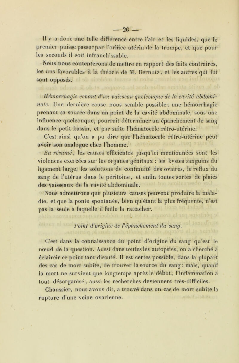 11 y a donc une telle différence entre l’air et les liquides, que le premier puisse passer par l’orifice utérin de la trompe, et que pour les seconds il soit infranchissable. Nous nous contenterons de mettre en rapport des faits contraires, les uns favorables à la théorie de M. Bernutz , et les autres qui lui sont opposés. Hémorrhagie venant d’un vaisseau quelconque de la cavité abdomi- nale. Une dernière cause nous semble possible; une hémorrhagie prenant sa source dans un point de la cavité abdominale, sous une influence quelconque, pourrait déterminer un épanchement de sang dans le petit bassin, et par suite l’hématocèle rétro-utérine. C’est ainsi qu’on a pu dire que l’hématocèle rétro-utérine peut avoir son analogue chez l’homme. En résumé, les causes efficientes jusqu’ici mentionnées sont les violences exercées sur les organes génitaux : les kystes sanguins du ligament large, les solutions de continuité des ovaires, le reflux du sang de l’utérus dans le péritoine, et enfin toutes sortes de plaies des vaisseaux de la cavité abdominale. Nous admettrons que plusieurs causes peuvent produire la mala- die, et que la ponte spontanée, bien qu’étant la plus fréquente, n’est pas la seule à laquelle il faille la rattacher. Point d’origine de l’épanchement du sang. C’est dans la connaissance du point d’origine du sang qu’est le nœud de la question. Aussi dans toutes les autopsies, on a cherché à éclaircir ce point tant discuté. Il est certes possible, dans la plupart des cas de mort subite, de trouver la source du sang; mais, quand la mort ne survient que longtemps après le début, l’inflammation a tout désorganisé; aussi les recherches deviennent très-difficiles. Chaussier, nous avons dit, a trouvé dans un cas de mort subite la rupture d’une veine ovarienne.