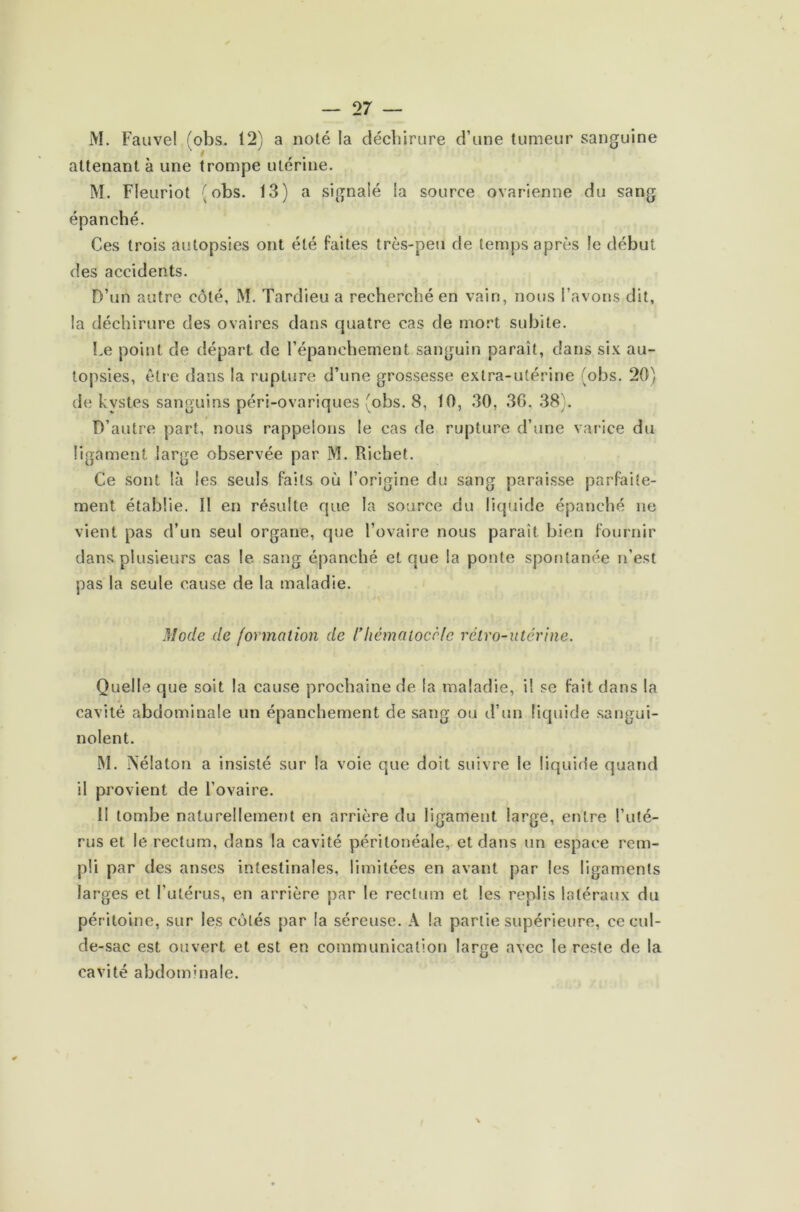 M. Fauve! (obs. 12) a noté la déchirure d’une tumeur sanguine attenant à une trompe utérine. M. Fleuriot (obs. 13) a signalé la source ovarienne du sang épanché. Ces trois autopsies ont été faites très-peu de temps après !e début des accidents. D’un autre côté, M. Tardieu a recherché en vain, nous l’avons dit, !a déchirure des ovaires dans quatre cas de mort subite. Le point de départ de l’épanchement sanguin paraît, dans six au- topsies, être dans la rupture d’une grossesse extra-utérine (obs. 20) de kystes sanguins péri-ovariques (obs. 8, 10, 30, 36, 38). D’autre part, nous rappelons le cas de rupture d’une varice du ligament large observée par M. Richet. Ce sont là les seuls faits où l’origine du sang paraisse parfaite- ment établie. ïl en résulte que la source du liquide épanché ne vient pas d’un seul organe, que l’ovaire nous paraît bien fournir dans plusieurs cas le sang épanché et que la ponte spontanée n’est pas la seule cause de la maladie. Mode de formation de riiêmaiocèfe rétro-utérine. Quelle que soit la cause prochaine de la maladie, il se fait dans la cavité abdominale un épanchement de sang ou d’un liquide sangui- nolent. M. ÏSélaton a insisté sur la voie que doit suivre le liquide quand il provient de l’ovaire. Il tombe naturellement en arrière du ligament large, entre l’uté- rus et le rectum, dans la cavité péritonéale, et dans un espace rem- pli par des anses intestinales, limitées en avant par les ligaments larges et l’utérus, en arrière par le rectum et les replis latéraux du péritoine, sur les côtés par la séreuse. A la partie supérieure, ce cul- de-sac est ouvert et est en communication large avec le reste de la cavité abdominale.