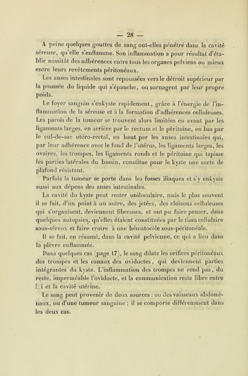 A peine quelques gouttes de sang ont-elles pénétré dans la cavité séreuse, qu’elle s’enllamme. Son inflammation a pour résultat d’éla- îjlir aussitôt des adhérences entre tous les organes pelviens ou mieux entre leurs revêtements péritonéaux. Les anses intestinales sont repoussées vers le détroit supérieur par la poussée du liquide qui s’épanche, ou surnagent par leur propre poids. Le foyer sanguin s’enkyste rapidement, grâce à l’énergie de l’in- flammation de la séreuse et à la formation d’adhérences celluleuses. Les parois de la tumeur se trouvent alors limitées en avant par les ligaments larges, en arrière par le rectum et le péritoine, en bas par le cul-de-sac utéro-rectal, en haut par les anses intestinales qui, par leur adhérence avec le fond de l’utérus, les ligaments larges, les ovaires, les trompes, les ligaments ronds et le péritoine qui tapisse les parties latérales du bassin, constitue pour le kyste une sorte de plafond résistant. Parfois la tumeur se porte dans les fosses iliaques et s’v enkyste aussi aux dépens des anses intestinales. La cavité du kyste peut rester uniloculaire, mais le plus souvent il se fait, d’un pointa un autre, des jetées, des cloisons celluleuses qui s’organisent, deviennent fibreuses, et ont pu faire penser, dans quelques autopsies, qu’elles étaient constituées par le tissu cellulaire sous-séreux et faire croire à une hématocèîe sous-péritonéale. Il se fait, en résumé, dans la cavité pelvienne, ce qui a heu dans la plèvre enflammée. Dans quelques cas (page 17), le sang dilate les orifices péritonéaux des trompes et les canaux des oviductes , qui deviennent parties intégrantes du kyste. L’inflammation des trompes ne rend pas, du reste, imperméable l’oviducte, et la communication reste libre entre lui et la cavité utérine. Le sang peut provenir de deux sources : ou des vaisseaux abdomi- naux, ou d’une tumeur sanguine ; il se comporte différemment dans les deux cas.