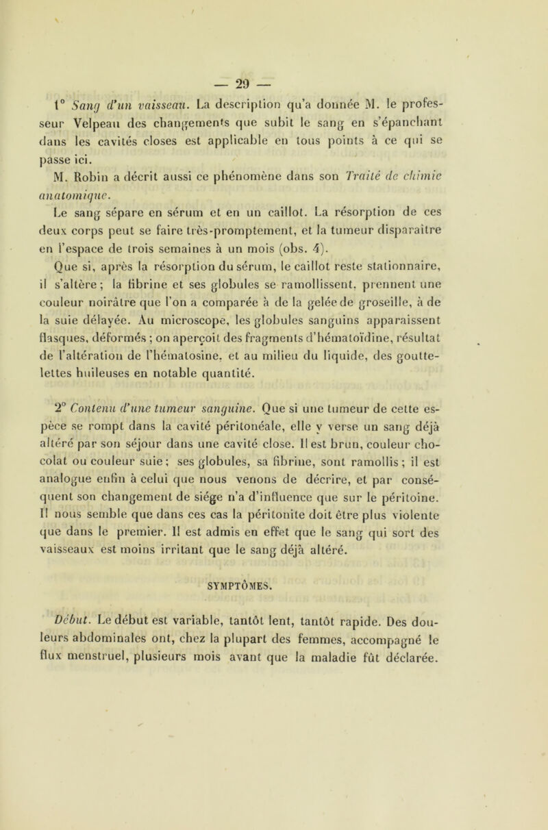 t° Sang d’un vaisseau. La description qu’a donnée M. !e profes- seur Velpeau des changements que subit le sang en s’épanchant dans les cavités closes est applicable en tous points à ce qui se passe ici. M. Robin a décrit aussi ce phénomène dans son Traité de chimie anatomique. Le sang sépare en sérum et en un caillot. La résorption de ces deux, corps peut se faire très-promptement, et la tumeur disparaître en l’espace de trois semaines à un mois (obs. 4). Que si, après la résorption du sérum, le caillot reste stationnaire, il s’altère; la fibrine et ses globules se ramollissent, prennent une couleur noirâtre que l’on a comparée à de la gelée de groseille, à de la suie délayée. Au microscope, les globules sanguins apparaissent flasques, déformés ; on aperçoit des fragments d’hématoïdine, résultat de l’altération de l’hémalosine, et au milieu du liquide, des goutte- lettes huileuses en notable quantité. 2° Contenu d’une tumeur sanguine. Que si une tumeur de cette es- pèce se rompt dans la cavité péritonéale, elle y verse un sang déjà altéré par son séjour dans une cavité close. Il est brun, couleur cho- colat ou couleur suie; ses globules, sa fibrine, sont ramollis; il est analogue enfin à celui que nous venons de décrire, et par consé- quent son changement de siège n’a d’influence que sur le péritoine. II nous semble que dans ces cas la péritonite doit être plus violente que dans le premier. Il est admis en effet que le sang qui sort des vaisseaux est moins irritant que le sang déjà altéré. SYMPTÔMES. Début. Le début est variable, tantôt lent, tantôt rapide. Des dou- leurs abdominales ont, chez la plupart des femmes, accompagné le flux menstruel, plusieurs mois avant que la maladie fût déclarée.