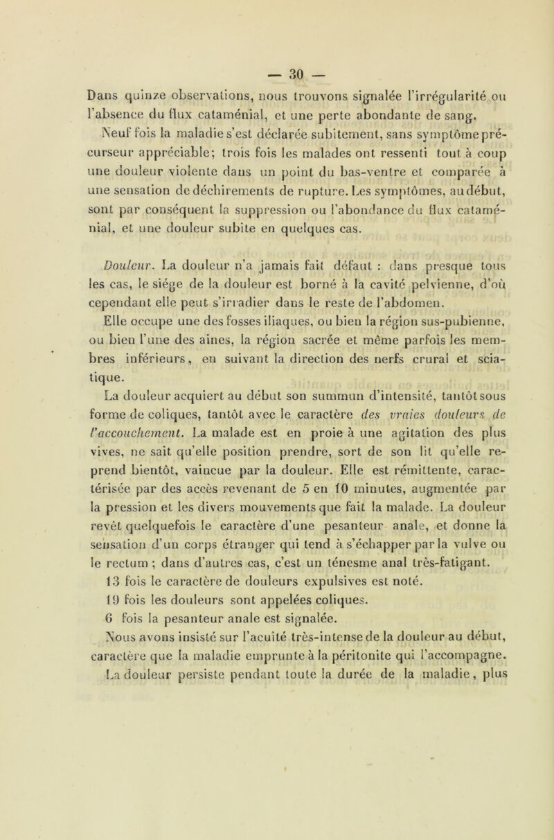 Dans quinze observations, nous trouvons signalée l'irrégularité ou l’absence clu (lux cataménial, et une perte abondante de sang. Neuf lois la maladie s’est déclarée subitement, sans symptôme pré- curseur appréciable; trois fois les malades ont ressenti tout à coup une douleur violente dans un point du bas-ventre et comparée à une sensation de déchirements de rupture. Les symptômes, au début, sont par conséquent la suppression ou l’abondance du flux catamé- nial, et une douleur subite en quelques cas. Douleur. La douleur n’a jamais fait défaut : dans presque tous les cas, le siège de la douleur est borné à la cavité pelvienne, d’où cependant elle peut s’irradier dans le reste de l’abdomen. Elle occupe une des fosses iliaques, ou bien la région sus-pubienne, ou bien l’une des aines, la région sacrée et même parfois les mem- bres inférieurs, en suivant la direction des nerfs crural et scia- tique. La douleur acquiert au début son summim d’intensité, tantôtsous forme de coliques, tantôt avec le caractère des vraies douleurs de Vaccouchement. La malade est en proie à une agitation des plus vives, ne sait qu’elle position prendre, sort de son lit qu’elle re- prend bientôt, vaincue par la douleur. Elle est rémittente, carac- térisée par des accès revenant de 5 en 10 minutes, augmentée par la pression et les divers mouvements que fait la malade. La douleur revêt quelquefois le caractère d’une pesanteur anale, et donne la sensation d’un corps étranger qui tend à s’échapper par la vulve ou le rectum ; dans d’autres cas, c’est un ténesme anal très-fatigant. 13 fois le caractère de douleurs expulsives est noté. 19 fois les douleurs sont appelées coliques. 6 fois la pesanteur anale est signalée. Nous avons insisté sur l’acuité très-intense de la douleur au début, caractère que la maladie emprunte à la péritonite qui l’accompagne. La douleur persiste pendant toute la durée de la maladie, plus