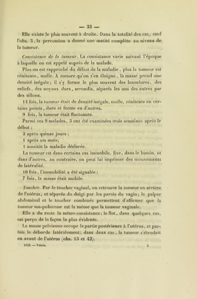 Elle existe le plus souvent à droite. Dans la totalité des cas, sauf l’obs. 3 , la percussion a donné une matité complète au niveau de la tumeur. Consistance de la tumeur. La consistance varie suivant l’époque à laquelle on est appelé auprès de la malade. Plus on est rapproché du début de la maladie , plus la tumeur est rénitente, molle. A mesure qu’on s’en éloigne, la masse prend une densité inégale; il s’y forme le plus souvent des bosselures, des reliefs, des noyaux durs, arrondis, séparés les uns des autres par des sillons. 14 fois, la tumeur était de densité inégale, molle, rénitente en cer- tains points, dure et ferme en d’autres. 9 fois, la tumeur était fluctuante. Parmi ces 9 malades, 3 ont été examinées trois semaines après le début ; 3 après quinze jours ; 1 après un mois; 1 aussitôt la maladie déclarée. La tumeur est dans certains cas immobile, fixe, dans le bassin, et dans d’autres, au contraire, on peut lui imprimer des mouvements de latéralité. 10 fois, l’immobilité a été signalée ; 7 fois, la masse était mobile. Toucher. Par le toucher vaginal, on retrouve la tumeur en arrière de l’utérus, et séparée du doigt par les parois du vagin; le palper abdominal et le toucher combinés permettent d’affirmer que la tumeur sus-pubienne est la même que la tumeur vaginale. Elle a du reste la même consistance ; le flot, dans quelques cas, est perçu de la façon la plus évidente. La masse pelvienne occupe la partie postérieure à l’utérus, et par- fois le déborde latéralement; dans deux cas, la tumeur s’étendait en avant de l’utérus {obs. 13 et 42). 1858. — Voisin. 5