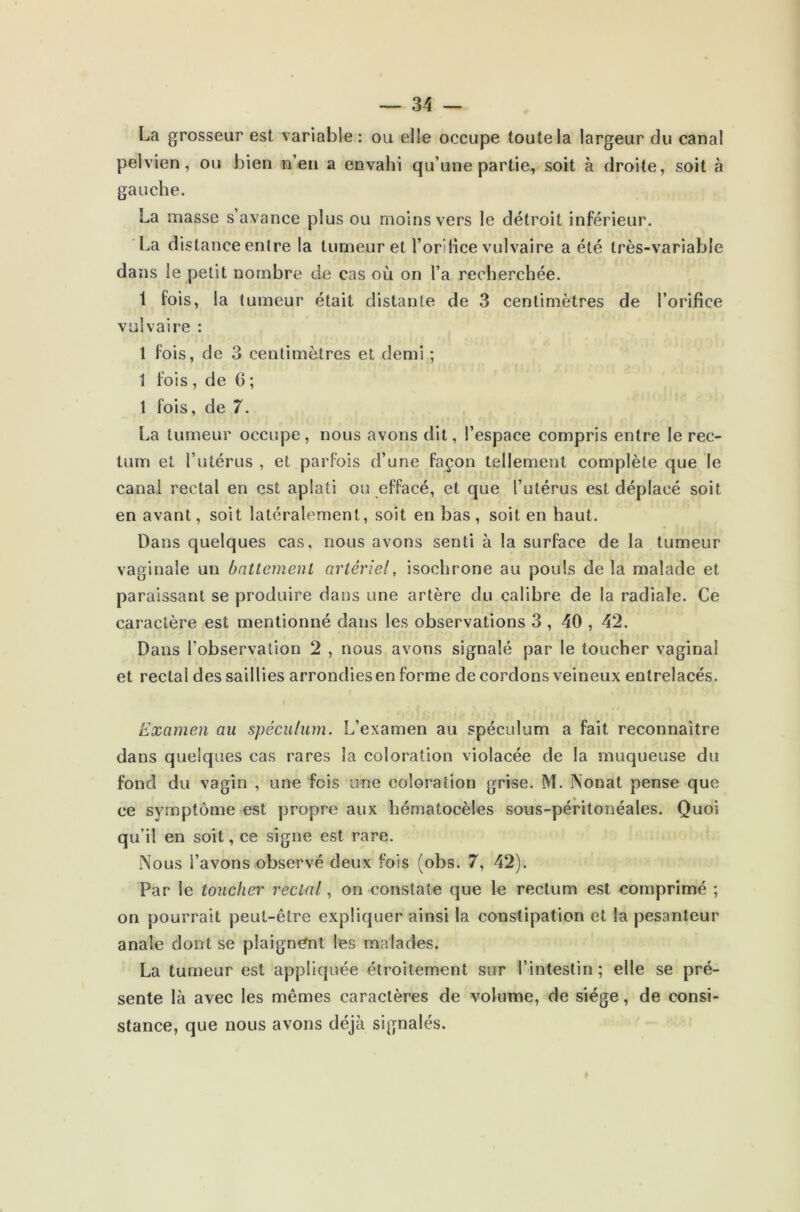 La grosseur est variable: ou elle occupe toute la largeur du canal pelvien, ou bien n’en a envahi qu’une partie, soit à droite, soit à gauche. La masse s’avance plus ou moins vers le détroit inférieur. La distance entre la tumeur et l’orifice vulvaire a été très-variable dans le petit nombre de cas où on l’a recherchée. 1 fois, la tumeur était distante de 3 centimètres de l’orifice vulvaire : 1 fois, de 3 centimètres et demi ; \ fois, de 0; 1 fois, de 7. La tumeur occupe, nous avons dit, l’espace compris entre le rec- tum et l’utérus , et parfois d’une façon tellement complète que le canal rectal en est aplati ou effacé, et que l’utérus est déplacé soit en avant, soit latéralement, soit en bas , soit en haut. Dans quelques cas, nous avons senti à la surface de la tumeur vaginale un battement artériel, isochrone au pouls de la malade et paraissant se produire dans une artère du calibre de la radiale. Ce caractère est mentionné dans les observations 3 , 40 , 42. Dans l’observation 2 , nous avons signalé par le toucher vaginal et rectal des saillies arrondies en forme de cordons veineux entrelacés. t Examen au spéculum. L’examen au spéculum a fait reconnaître dans quelques cas rares la coloration violacée de la muqueuse du fond du vagin , une fois une coloration grise. M. Nonat pense que ce symptôme est propre aux hématocèles sous-péritonéales. Quoi qu’il en soit, ce signe est rare. Nous l’avons observé deux fois (obs. 7, 42). Par le toucher rectal, on constate que le rectum est comprimé ; on pourrait peut-être expliquer ainsi la constipation et la pesanteur anale dont se plaignant les malades. La tumeur est appliquée étroitement sur l’intestin; elle se pré- sente là avec les mêmes caractères de volume, de siège, de consi- stance, que nous avons déjà signalés.