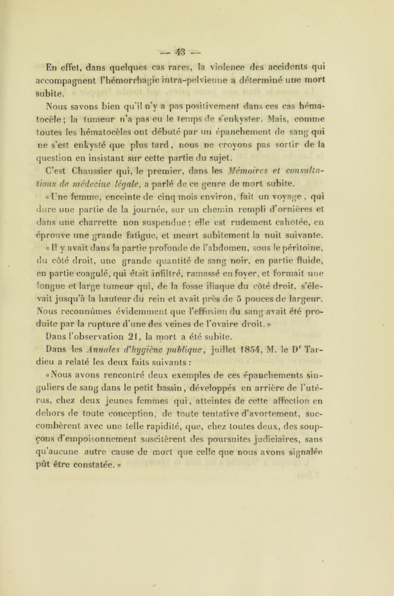 En effet, dans quelques cas rares, la violence des accidents qui accompagnent l’hémorrhagie intra-pelvienne a déterminé une mort subite. Nous savons bien qu'il n'y a pas positivement dans ces cas héma- tocèle ; la tumeur n’a pas eu le temps de s’enkyster. Mais, comme toutes les hématocèles ont débuté par un épanchement de sang qui ne s’est enkysté que plus tard , nous ne croyons pas sortir de la question en insistant sur cette partie du sujet. C’est Chaussier qui, le premier, dans les Mémoires et cousu (tâ- tions de médecine légale, a parié de ce germe de mort subite. «( ne femme, enceinte de cinq mois environ, fait un voyage , qui dure une partie de la journée, sur un chemin rempli d’ornières et dans une charrette non suspendue; elle est rudement cahotée, en éprouve une grande fatigue, et meurt subitement la nuit suivante. « 11 y avait dans la partie profonde de l’abdomen, sous le péritoine, du côté droit, une grande quantité de sang noir, en partie fluide, en partie coagulé, qui était infiltré, ramassé en foyer, et formait une longue et large tumeur qui, de la fosse iliaque du côté droit, s’éle- vait jusqu’à la hauteur du rein et avait près de 5 pouces de largeur. Nous reconnûmes évidemment que l’effusion du sang avait été pro- duite par la rupture d’une des veines de l’ovaire droit. » Dans l’observation 21, la mort a été subite. Dans les Annales d'hygiène publique, juillet 1854, M. le Dr Tar- dieu a relaté les deux faits suivants : «Nous avons rencontré deux exemples de ces épanchements sin- guliers de sang dans le petit bassin, développés en arrière de l’uté- rus, chez deux jeunes femmes qui, atteintes de cette affection en dehors de toute conception, de toute tentative d’avortement, suc- combèrent avec une telle rapidité, que, chez toutes deux, des soup- çons d’empoisonnement suscitèrent des poursuites judiciaires, sans qu’aucune autre cause de mort que celle que nous avons signalée pût être constatée. »