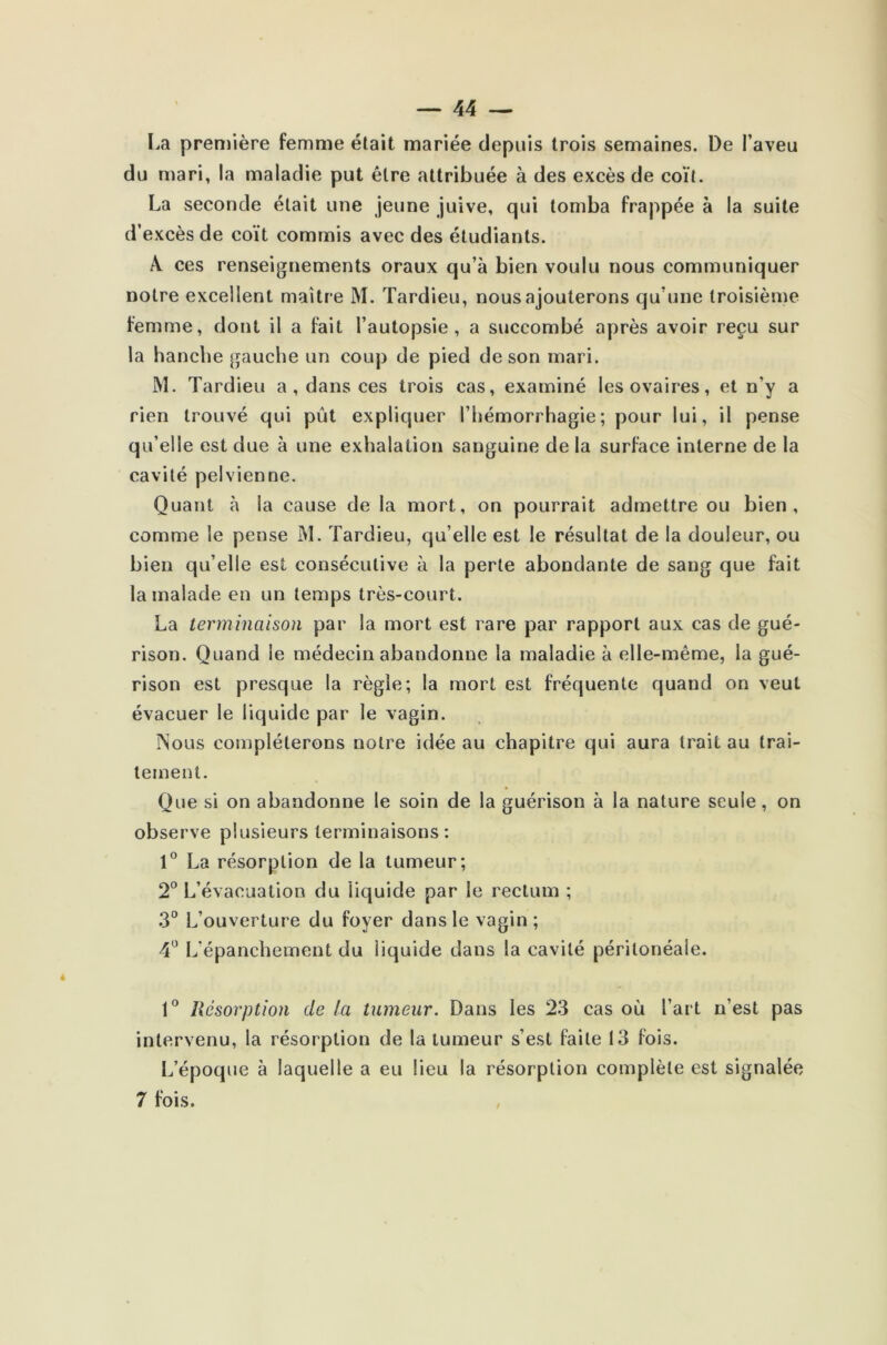 La première femme était mariée depuis trois semaines. De l’aveu du mari, la maladie put être attribuée à des excès de coït. La seconde était une jeune juive, qui tomba frappée à la suite d’excès de coït commis avec des étudiants. A ces renseignements oraux qu’à bien voulu nous communiquer notre excellent maître M. Tardieu, nous ajouterons qu’une troisième femme, dont il a fait l’autopsie, a succombé après avoir reçu sur la hanche gauche un coup de pied de son mari. M. Tardieu a, dans ces trois cas, examiné les ovaires, et n’y a rien trouvé qui pût expliquer l’hémorrhagie; pour lui, il pense qu’elle est due à une exhalation sanguine de la surface interne de la cavité pelvienne. Quant à la cause de la mort, on pourrait admettre ou bien, comme le pense M. Tardieu, qu’elle est le résultat de la douleur, ou bien qu’elle est consécutive à la perte abondante de sang que fait la malade en un temps très-court. La terminaison par la mort est rare par rapport aux cas de gué- rison. Quand le médecin abandonne la maladie à elle-même, la gué- rison est presque la règle; la mort est fréquente quand on veut évacuer le liquide par le vagin. INous compléterons notre idée au chapitre qui aura trait au trai- tement. Que si on abandonne le soin de la guérison à la nature seule, on observe plusieurs terminaisons: 1° La résorption de la tumeur; 2° L’évacuation du liquide par le rectum ; 3° L’ouverture du foyer dans le vagin ; 4° L'épanchement du liquide dans la cavité péritonéale. 1° Résorption de la tumeur. Dans les 23 cas où l’art n’est pas intervenu, la résorption de la tumeur s’est faite 13 fois. L’époque à laquelle a eu lieu la résorption complète est signalée 7 fois.