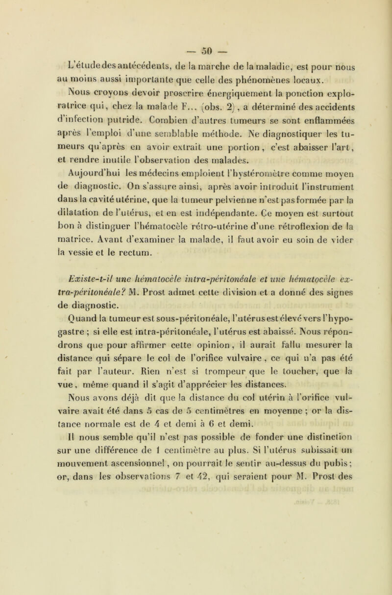 L étude des antécédents, de la marche de la maladie, est pour nous au moins aussi importante que celle des phénomènes locaux. Nous croyons devoir proscrire énergiquement la ponction explo- ratrice qui, chez la malade F... (obs. 2), a déterminé des accidents d iélection putride. Combien d’autres tumeurs se sont enflammées après l’emploi d’une semblable méthode. Ne diagnostiquer les tu- meurs qu’après en avoir extrait une portion, c’est abaisser l’art, et rendre inutile l’observation des malades. Aujourd’hui les médecins emploient l’hystéroraètre comme moyen de diagnostic. On s’assure ainsi, après avoir introduit l’instrument dans la cavité utérine, que la tumeur pelvienne n’est pas formée par la dilatation de l’utérus, et en est indépendante. Ce moyen est surtout bon à distinguer l’hématocèle rétro-utérine d’une rétroflexion de la matrice. Avant d’examiner la malade, il faut avoir eu soin de vider la vessie et le rectum. Existe-t-il une liématocèle intra-péritonéale et une hématocèle ex- tra-péritonéale? M. Prost admet celte division et a donné des signes de diagnostic. Quand la tumeur est sous-péritonéale, l’utérusest élevé vers l’hypo- gastre ; si elle est intra-péritonéale, l’utérus est abaissé. Nous répon- drons que pour affirmer cette opinion, il aurait fallu mesurer la distance qui sépare le col de l’orifice vulvaire , ce qui n’a pas été fait par l’auteur. Rien n’est si trompeur que le toucher, que la vue, même quand il s’agit d’apprécier les distances. Nous avons déjà dit que la distance du col utérin à l’orifice vul- vaire avait été dans 5 cas de 5 centimètres en moyenne ; or la dis- tance normale est de 4 et demi à 6 et demi. Il nous semble qu’il n’est pas possible de fonder une distinction sur une différence de 1 centimètre au plus. Si l’utérus subissait un mouvement ascensionnel, on pourrait le sentir au-dessus du pubis; or, dans les observations 7 et 42, qui seraient pour M. Prost des