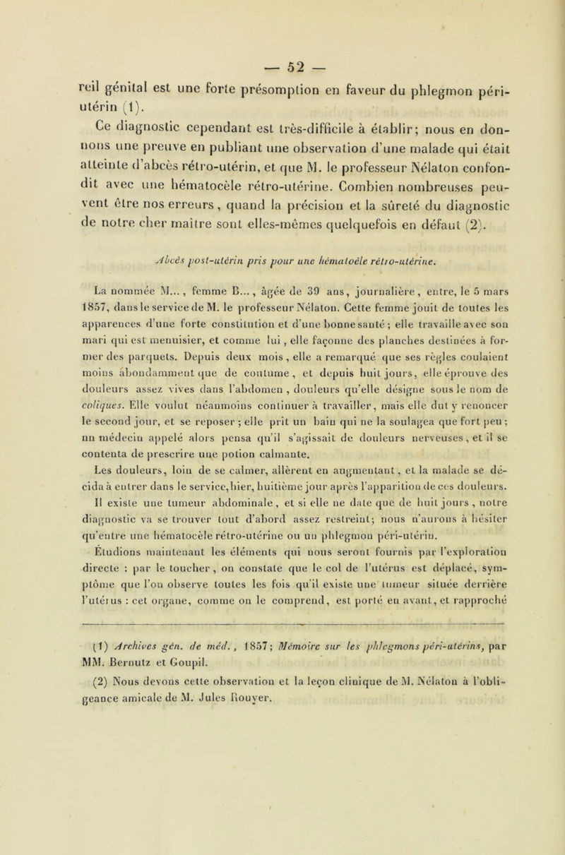 reil génital est une forte présomption en faveur du phlegmon péri- utérin (1). Ce diagnostic cependant est très-difficile à établir; nous en don- nons une preuve en publiant une observation d une malade qui était atteinte d abcès rétro-utérin, et que M. le professeur INélaton confon- dit avec une hématocèle rétro-utérine. Combien nombreuses peu- vent être nos erreurs, quand la précision et la sûreté du diagnostic de notre cher maître sont elles-mêmes quelquefois en défaut (2). Abcès post-utérin pris pour une hémaioèle rétro-utérine. La nommée M..., femme B..., âgée de 39 ans, journalière, entre, le 5 mars 1857, dans le service de M. le professeur Nélatou. Cette femme jouit de toutes les apparences d’une forte constitution et d’une bonne santé ; elle travaille avec son mari qui est menuisier, et comme lui, elle façonne des planches destinées à for- mer des parquets. Depuis deux mois, elle a remarqué que ses règles coulaient moins abondamment que de coutume, et depuis huit jours, elle éprouve des douleurs assez vives dans l’abdomen , douleurs qu’elle désigne sous le nom de coliques. Elle voulut néanmoins continuera travailler, mais elle dut y renoncer le second jour, et se reposer ; elle prit un bain qui ne la soulagea que fort peu ; un médecin appelé alors pensa qu’il s’agissait de douleurs nerveuses, et il se contenta de prescrire une potion calmante. Les douleurs, loin de se calmer, allèrent en augmentant, et la malade se dé- cida à entrer dans le service,hier, huitième jour après l’apparition de ces douleurs. Il existe une tumeur abdominale, et si elle ne date que de huit jours, notre diagnostic va se trouver tout d’abord assez restreint; nous n’aurons à hésiter qu’entre une hématocèle rétro-utérine ou un phlegmon péri-utériu. Eludions maintenant les éléments qui uous seront fournis par l’exploration directe : par le toucher, on constate que le col de l’utérus est déplacé, sym- ptôme que l’on observe toutes les fois qu’il existe une tumeur située derrière l’utétus : cet organe, comme on le comprend, est porté eu avant, et rapproché (1) Archives gcn. de méd., 1857; Mémoire sur les phlegmons péri-utérins, par MM. Bernulz et Goupil. (2) Nous devons cette observation et la leçon clinique de M. Nélaton à l’obli- geance amicale de M. Jules Ilouyer.