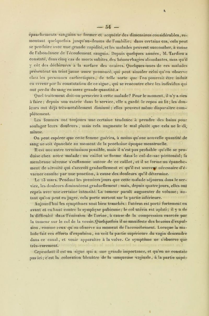 épauchemeuts sanguins se former et acquérir des dimensions considérables, re- montant quelquefois jusqu’au-dessus de l’ombilic; dans certains cas, cela peut se produire avec une grande rapidité, et les malades peuvent succomber, à cause de l'abondance de l'écoulement sanguin. Depuis quelques années, M. Tardieu a constaté, dans cinq cas de morts subites,des hémorrhagies abondantes, sans qu’il y eût des déchirures à la surface des ovaires. Quelques-unes de ces malades présentent un teint jaune assez prononcé, qui peut simuler celui qu’on observe chez les personnes cachectiques, de telle sorte que l’on pourrait être induit en erreur par la constatation de ce signe, qui se rencontre chez les individus qui ont perdu du sang en assez grande quantité.» Quel traitement doit-on prescrire à celte malade? Pour le moment, il n’y a rien à faire ; depuis son entrée dans le service, elle a gardé le repos au lit; les dou- leurs ont déjà très-notablement diminué; elles peuvent même disparaître com- plètement. Les femmes ont toujours une certaine tendance à prendre des bains pour soulager leurs douleurs , mais cela augmente le mal plutôt que cela ne le di_ minue. On peut espérer que cette femme guérira, à moins qu’une nouvelle quantité de sang ne soit épanchée au moment de la prochaine époque menstruelle. Il est une autre terminaison possible, mais il n’est pas probable qu’elle se pro- duise chez notre malade: un caillot se forme dans le cul-de-sac péritonéal; la membrane séreuse s’enflamme autour de ce caillot, et il se forme un épanche- ment de sérosité qui s’accroît graduellement et qu’il est souvent nécessaire d’é- vacuer ensuite par une ponction, à cause des douleurs qu’il détermine. Le i3 mars. Pendant les premiers jours que cette malade séjourna dans le ser- vice, les douleurs diminuèrent graduellement ; mais, depuis quatre jours, elles ont repris avec une certaine intensité. La tumeur paraît augmenter de volume; au- tant qu’on peut eu juger, cela porte surtout sur la partie inférieure. Auj ourd’hui les symptômes sont bien tranchés : l’utérus est porté fortement eu avant et en haut contre la symphyse pubienne; le col utérin est aplati ; il y a de la difficulté dans l’émission de l’urine, à cause de la compression exercée par la tumeur sur le col de la vessie. Quelquefois il se manifeste des besoins d’expul- sion, comme ceux qu’on observe au moment de l’accouchement. Lorsque la ma- lade fait ces efforts d’expulsion, on voit la partie supérieure du vagin descendre dans ce canal, et venir apparaître à la vulve. Ce symptôme ne s’observe que très-rarement. Cependant il est un signe qui a une grande importance, et qu’on ne constate pas ici; c’est la coloration bleuâtre de la muqueuse vaginale, à la partie supé-