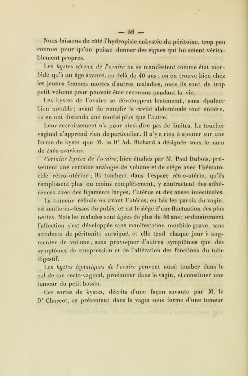 V — 56 — Nous laissons de côté l’hydropisie enkystée du péritoine, trop peu connue pour qu’on puisse donner des signes qui lui soient vérita- blement propres. Les kystes séreux de l’ovaire ne se manifestent comme état mor- bide qu’a un âge avancé, au delà de 40 ans ; on en trouve bien chez i les jeunes femmes mortes d’autres maladies, mais ils sont de trop petit volume pour pouvoir être reconnus pendant la vie. Les kystes de l’ovaire se développent lentement, sans douleur- bien notable; avant de remplir la cavité abdominale tout entière, iis en ont distendu une moitié plus que l’autre. Leur accroissement n’a pour ainsi dire pas de limites. Le toucher vaginal n’apprend rien de particulier. Il n’y a rien à ajouter sur une forme de kyste que M. le Dr Ad. Richard a désignée sous le nom de tubo-ovariens. Certains kystes de l’ovaire, bien étudiés par M. Paul Dubois, pré- sentent une certaine analogie de volume et de siège avec l’hémato- cèle rétro-utérine ; ils tombent dans l’espace rétro-utérin, qu’ils remplissent plus ou moins complètement, y contractent des adhé- rences avec des ligaments larges, l’utérus et des anses intestinales. La tumeur refoule en avant l’ulérus, en bas les parois du vagin, est sentie au-dessus du pubis, et est le siège d’une fluctuation des plus nettes. Mais les malades sont âgées de plus de 40 ans ; ordinairement l’affection s’est développée sans manifestation morbide grave, sans accidents de péritonite suraiguë, et elle tend chaque jour à aug- menter de volume, sans provoquer d’autres symptômes que des symptômes de compression et de l’altération des fonctions du tube digestif. Les kystes hydatiques de l'ovaire peuvent aussi tomber dans le cul-de-sac recto-vaginal, proéminer dans le vagin, et constituer une tumeur du petit bassin. Ces sortes de kystes, décrits d’une façon savante par M. le Dr Charcot, se présentent dans le vagin sous forme d’une tumeur
