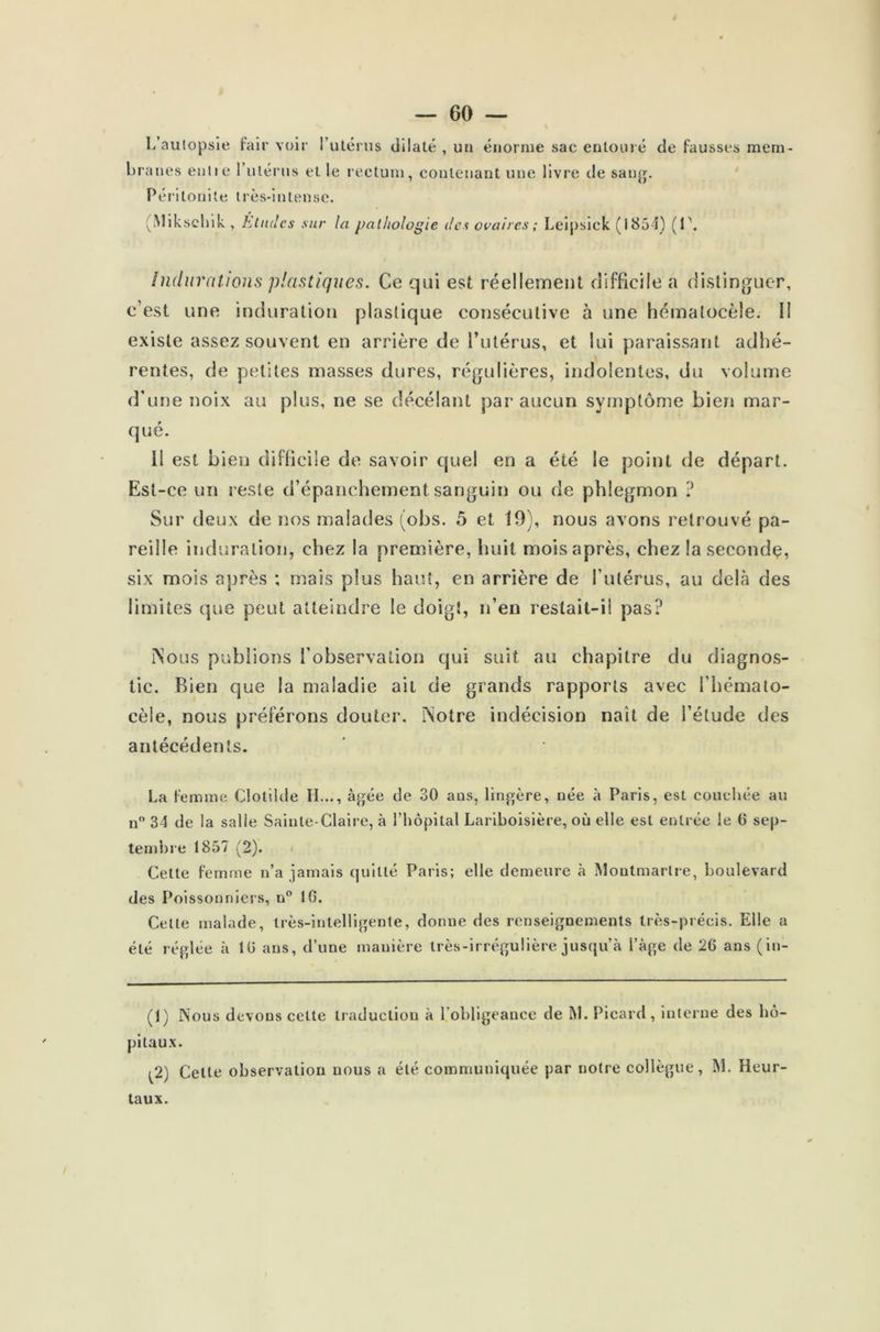 b L’autopsie fair voir l’utérus dilaté , un énorme sac entouré de fausses mem- fanes entie l’utérus et le rectum, contenant une livre de sang. Péritonite très-intense. (Miksehik , Éludes sur la pathologie des ovaires ; Leipsick (1854) (1\ Indurations plastiques. Ce qui est réellement difficile a distinguer, c’est une induration plastique consécutive à une hémalocèîe. Il existe assez souvent en arrière de l’utérus, et lui paraissant adhé- rentes, de petites masses dures, régulières, indolentes, du volume d’une noix au plus, ne se décéiant par aucun symptôme bien mar- qué. 11 est bien difficile de savoir quel en a été le point de départ. Est-ce un reste d’épanchement sanguin ou de phlegmon ? Sur deux de nos malades (obs. 5 et 19), nous avons retrouvé pa- reille induration, chez la première, huit mois après, chez la seconde, six mois après ; mais plus haut, en arrière de l’utérus, au delà des limites que peut atteindre le doigt, n’en restait-il pas? ÎNous publions l’observation qui suit au chapitre du diagnos- tic. Rien que la maladie ait de grands rapports avec l’hémato- cèle, nous préférons douter. Notre indécision naît de l’élude des antécédents. La femme Clolilde H..., âgée de 30 ans, lingère, née à Paris, est couchée au n° 34 de la salie Sainte-Claire, à l’hôpital Lariboisière, où elle est entrée le 6 sep- tembre 1857 (2). Cette femme n’a jamais quitté Paris; elle demeure à Montmartre, boulevard des Poissonniers, n° 16. Cette malade, très-intelligente, donne des renseignements très-précis. Elle a été réglée à 16 ans, d’une manière très-irrégulière jusqu’à l’àge de 26 ans (in- (1) Nous devons cette traduction à l’obligeance de M. Picard, interne des hô- pitaux. ^2) Celte observation nous a été communiquée par notre collègue, M. Heur- taux.