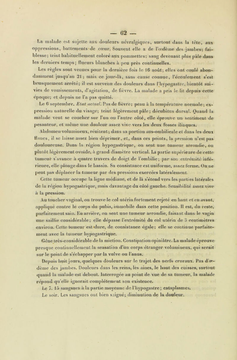 La malade est sujette aux douleurs névralgiques, surtout dans la tète, aux oppressions, battements de cœur. Souvent elle a de l'oedème des jambes; fai- blesse; teint habituellement coloré aux pommettes; sang devenant plus pâle dans les derniers temps; (lueurs blanches à peu près continuelles. Les règles sont venues pour la dernière fois le 16 août; elles ont coulé abon- damment jusqu’au 21; mais ce jour-là, sans cause connue, l’écoulement s’est brusquement arrêté; il est survenu des douleurs dans l’hypogaslre, bientôt sui- vies de vomissements, d’agitation, de fièvre. La malade a pris le lit depuis cette époque; et depuis ne l’a pas quitté. Le G sep te m b i e» Ïj ci c* ( i te l • S as de fi e v r e, peau a la tem p era t u r e no r m ale; ex- pression naturelle du visage; teint légèrement pâle ; décubitus dorsal. Quand la malade veut se coucher sur l’un ou l’autre côté, elle éprouve un sentiment de pesanteur, et même une douleur assez vive vers les deux fosses iliaques. Abdomen volumineux, rémlent; dans sa portion sus-ombilicale et dans les deux flancs, il se laisse assez bien déprimer, et, dans ces points, la pression n’est pas douloureuse. Dans la région hypogastrique, on sent une tumeur arrondie, ou plutôt légèrement ovoïde, à grand diamètre vertical. La partie supérieure de cette tumeur s’avance à quatre travers de doigt de l’ombilic; par sou extrémité infé- rieure, elle plonge dans le bassin. Sa consistance est uniforme, assez ferme. On ne peut pas déplacer la tumeur par des pressions exercées latéralement Celte tumeur occupe la ligne médiane, et de là s’étend vers les parties latérales de la région hypogastrique, mais davantage du côté gauche. Sensibilité assez vive à la pression. Au toucher vaginal, on trouve le col utérin fortement rejeté en haut et en avant, appliqué contre le corps du pubis, immobile dans cette position. Il est, du reste, parfaitement sain. En arrière, on sent une tumeur arrondie, faisant dans le vagin une saillie considérable; elle dépasse l’extrémité du col utérin de 3 centimètres environ. Cette tumeur esl'dure, de consistance égale; elle se continue parfaite- ment avec la tumeur hypogastrique. Gêne très-considérable «le la miction. Constipation opiniâtre. La malade éprouve presque continuellement la sensation d’un corps étranger volumineux, qui serait sur le point de s’échapper par la vulve ou l’anus. Depuis huit jours, quelques douleurs sur le trajet des nerfs cruraux. Pas d’œ- dème des jambes. Douleurs dans les reins, les aines, le haut des cuisses, surtout quand la malade est debout. Interrogée au point de vue de sa tumeur, la malade répond qu’elle ignorait complètement son existence. Le 7. 15 sangsues à la partie moyenne de l’hypogastre; cataplasmes. Le soir. Les sangsues ont bien saigné; diminution de la douleur.