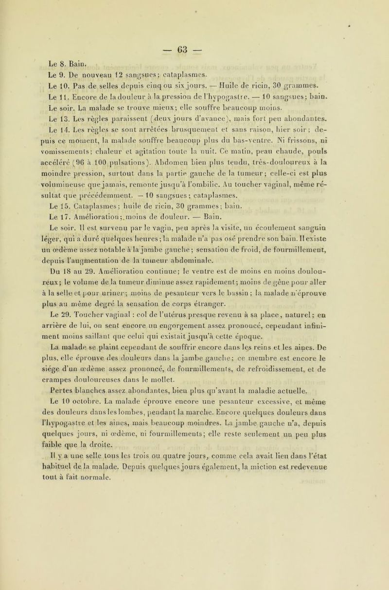 Le 8. Bain. Le 9. De nouveau 12 sangsues; cataplasmes. Le 10. Pas de selles depuis cinq ou six jours.— Huile de ricin, 30 grammes. Le 11. Encore de la douleur à la pression de l’hypogastre. — 10 sangsues; bain. Le soir. La malade se trouve mieux; elle souffre beaucoup moins. Le 13. Les règles paraissent (deux jours d’avance), mais fort peu abondantes. Le 14. Les règles se sont arrêtées brusquement et sans raison, hier soir; de- puis ce moment, la malade souffre beaucoup plus du bas-ventre. Ni frissons, ni vomissements; chaleur et agitation toute la nuit. Ce matin, peau chaude, pouls accéléré (96 à 100 pulsations). Abdomen bien plus tendu, très-douloureux à la moindre pression, surtout dans la partie gauche de la tumeur; celle-ci est plus volumineuse que jamais, remonte jusqu’à l’ombilic. Au toucher vaginal, même ré- sultat que précédemment. — 10 sangsues; cataplasmes. Le 15. Cataplasmes; huile de ricin, 30 grammes; bain. Le 17. Améliorationmoins de douleur. — Bain. Le soir. 11 est survenu par le vagin, peu après la visite, un écoulement sanguin léger, qui a duré quelques heures; la malade n’a pas osé prendre son bain. Il existe un œdème assez notable à la jambe gauche; sensation de froid, de fourmillement, depuis l’augmentation de la tumeur abdominale. Du 18 au 29. Amélioration continue; le ventre est de moins en moins doulou- reux; le volume de la tumeur diminue assez rapidement; moins de gêne pour aller à la selle et pour uriner; moins de pesanteur vers le bassin ; la malade n'éprouve plus au même degré la sensation de corps étranger. Le 29. Toucher vaginal : col de l’utérus presque revenu à sa place, naturel; en arrière de lui, on sent encore un engorgement assez prononcé, cependant infini- ment moins saillant que celui qui existait jusqu’à celle époque. La malade se plaint cependant de souffrir encore dans les reins et les aines. De plus, elle éprouve des douleurs dans la jambe gauche; ce membre est encore le siège d’un œdème assez prononcé, de fourmillements, de refroidissement, et de crampes douloureuses dans le mollet. Pertes blanches assez abondantes, bien plus qu’avant la maladie actuelle. Le 10 octobre. La malade éprouve encore une pesanteur excessive, et même des douleurs dans les lombes, pendant la marche. Encore quelques douleurs dans l’hypogastre et les aines, mais beaucoup moindres. La jambe gauche n’a, depuis quelques jours, ni œdème, ni fourmillements; elle reste seulement un peu plus faible que la droite. 11 y a une selle tous les trois ou quatre jours, comme cela avait Heu dans l’état habituel de la malade. Depuis quelques jours également, la miction est redevenue tout à fait normale.
