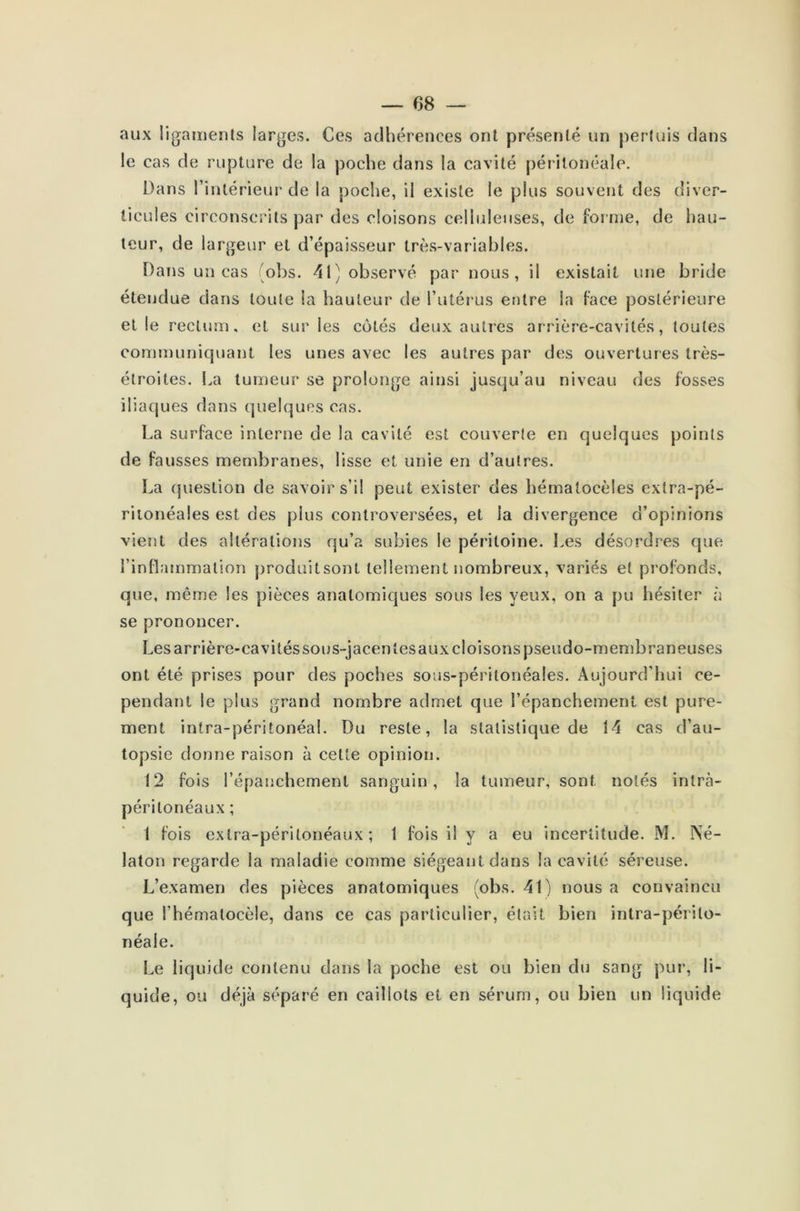 aux ligaments larges. Ces adhérences ont présenté un perluis dans le cas de rupture de la poche dans la cavité péritonéale. Dans l’intérieur de la poche, il existe le plus souvent des diver- ticules circonscrits par des cloisons celluleuses, de for me, de hau- teur, de largeur et d’épaisseur très-variables. Dans un cas obs. 41) observé par nous, il existait une bride étendue dans toute la hauteur de l’utérus entre la face postérieure elle rectum, et sur les côtés deux autres arrière-cavités, toutes communiquant les unes avec les autres par des ouvertures très- étroites. La tumeur se prolonge ainsi jusqu’au niveau des fosses iliaques dans quelques cas. La surface interne de la cavité est couverte en quelques points de fausses membranes, lisse et unie en d’autres. La question de savoir s’il peut exister des hématocèles extra-pé- ritonéales est des plus controversées, et la divergence d’opinions vient des altérations qu’a subies le péritoine. Les désordres que l’inflammation produitsont tellement nombreux, variés et profonds, que, même les pièces anatomiques sous les yeux, on a pu hésiter à se prononcer. Les arrière-cavités sous-jacentes aux cloisons pseudo-membraneuses ont été prises pour des poches sous-péritonéales. Aujourd’hui ce- pendant le plus grand nombre admet que l’épanchement est pure- ment intra-péritonéal. Du reste, la statistique de 14 cas d’au- topsie donne raison à cette opinion. 12 fois l’épanchement sanguin, la tumeur, sont notés intra- péritonéaux ; 1 fois extra-péritonéaux; 1 fois il y a eu incertitude. M. Né- laton regarde la maladie comme siégeant dans la cavité séreuse. L’examen des pièces anatomiques (obs. 41) nous a convaincu que l’hématocèle, dans ce cas particulier, était bien intra-périto- néale. Le liquide contenu dans la poche est ou bien du sang pur, li- quide, ou déjà séparé en caillots et en sérum, ou bien un liquide