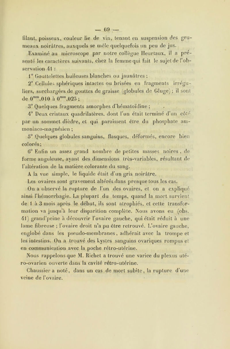 — 09 — filant, poisseux, couleur lie de vin, tenant en suspension des gru- meaux noirâtres, auxquels se mêle quelquefois un peu de jus. Examiné au microscope par notre collègue Ileurtaux, il a pré- senté les caractères suivants, chez la femme qui fait le sujet de l’ob- servation 41 : 1° Gouttelettes huileuses blanches ou jaunâtres ; 2° Cellules sphériques intactes ou brisées en fragments irrégu- liers, surchargées de gouttes de graisse (globules de Gluge) ; il sont de 0mm,010 à 0mm,025 ; 3° Quelques fragments amorphes d’hémaloïdine ; 4° Deux cristaux quadrilatères, dont l’un était terminé d’un côté par un sommet dièdre, et qui paraissent être du phosphate am- moniaco-magnésien ; 5° Quelques globules sanguins, fiasques, déformés, encore bien colorés; 0° Enfin un assez grand nombre de petites masses noires , de forme anguleuse, ayant des dimensions très-variables, résultant do l’altération de la matière colorante du sang. A la vue simple, le liquide était d’un gris noirâtre. Les ovaires sont gravement altérés dans presque tous les cas. On a observé la rupture de l’un des ovaires, et on a expliqué ainsi l’hémorrhagie. Ea plupart du temps, quand la mort survient de 1 à 3 mois après le début, ils sont atrophiés, et cette transfor- mation va jusqu’à leur disparition complète. Nous avons eu (obs. 41) grand’peine à découvrir l’ovaire gauche, qui était réduit à une lame fibreuse ; l’ovaire droit n’a pu être retrouvé. L’ovaire gauche, englobé dans les pseudo-membranes, adhérait avec la trompent les intestins. On a trouvé des kystes sanguins ovariques rompus et en communication avec la poche rétro-utérine. Nous rappelons que M. Richet a trouvé une varice du plexus uté- ro-ovarien ouverte dans la cavité rétro-utérine. Chaussier a noté, dans un cas de mort subite, la rupture d’une veine de l’ovaire.