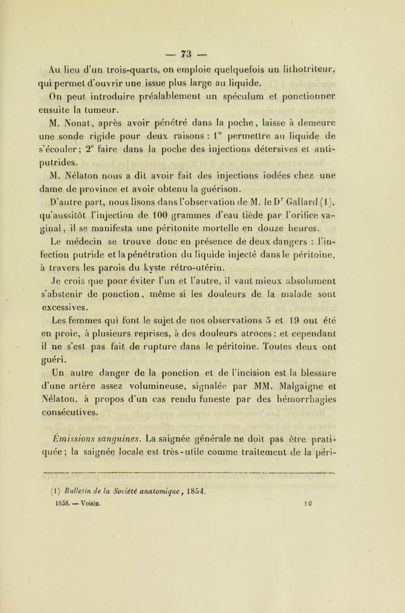 Au lieu d’un trois-quarts, on emploie quelquefois un lithotrileur, qui permet d’ouvrir une issue plus large au liquide. On peut introduire préalablement un spéculum et ponctionner ensuite la tumeur. M. IN'onat, après avoir pénétré dans la poche, laisse à demeure une sonde rigide pour deux raisons : 1° permettre au liquide de s’écouler; 2° faire dans la poche des injections délersives et anti- putrides. M. Nélaton nous a dit avoir fait des injections iodées chez une dame de province et avoir obtenu la guérison. D’autre part, nous lisons dans l’observation de M. leDr Gallard (1), qu’aussitôt l’injection de 100 grammes d’eau tiède par l’orifice va- ginal, il se manifesta une péritonite mortelle en douze heures. Le médecin se trouve donc en présence de deux dangers : l’in- fection putride et la pénétration du liquide injecté dans le péritoine, à travers les parois du kyste rétro-utérin. Je crois que pour éviter l’un et l’autre, il vaut mieux absolument s’abstenir de ponction, même si les douleurs de la malade sont excessives. Les femmes qui font le sujet de nos observations 5 et 19 ont été en proie, à plusieurs reprises, à des douleurs atroces; et cependant il ne s’est pas fait de rupture dans le péritoine. Toutes deux ont guéri. Un autre danger de la ponction et de l’incision est la blessure d’une artère assez volumineuse, signalée par MM. Malgaigne et Nélaton, à propos d’un cas rendu funeste par des hémorrhagies consécutives. Émissions sanguines. La saignée générale ne doit pas être prati- quée; la saignée locale est très-utile comme traitement de la péri- (I) Bulletin de la Société anatomique , 1854. 1S5S. — Voisin. 10