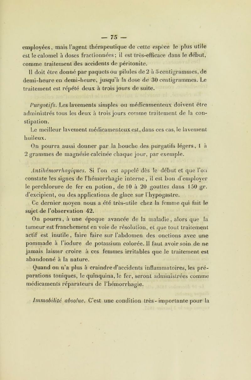 employées, mais l’agent thérapeutique de cette espèce le plus utile est le calomel à doses fractionnées; il est très-efficace dans le début, comme traitement des accidents de péritonite. Il doit être donné par paquets ou pilules de 2 à 5centigrammes, de demi-heure en demi-heure, jusqu’à la dose de 30 centigrammes. Le traitement est répété deux à trois jours de suite. Purgatifs. Les lavements simples ou médicamenteux doivent être administrés tous les deux à trois jours comme traitement de la con- stipation. Le meilleur lavement médicamenteux est, dans ces cas, le lavement huileux. On pourra aussi donner par la bouche des purgatifs légers, t à 2 grammes de magnésie calcinée chaque jour, par exemple. Antihémorrhagiques. Si l’on est appelé dès le début et que l’on constate les signes de l’hémorrhagie interne, il est bon d’employer le perchlorure de fer en potion, de 10 à 20 gouttes dans 150 gr. d’excipient, ou des applications de giace sur l’hypogastre. Ce dernier moyen nous a été très-utile chez la femme qui fait le sujet de l’observation 42. On pourra, à une époque avancée de la maladie, alors que la tumeur est franchement en voie de résolution, et que tout traitement actif est inutile, faire faire sur l’abdomen des onctions avec une pommade à l’iodure de potassium colorée. Il faut avoir soin de ne jamais laisser croire à ces femmes irritables que le traitement est abandonné à la nature. Quand on n’a plus à craindre d’accidents inflammatoires, les pré- parations toniques, le quinquina, le fer, seront administrées comme médicaments réparateurs de l’hémorrhagie. Immobilité absolue. C’est une condition très - importante pour la