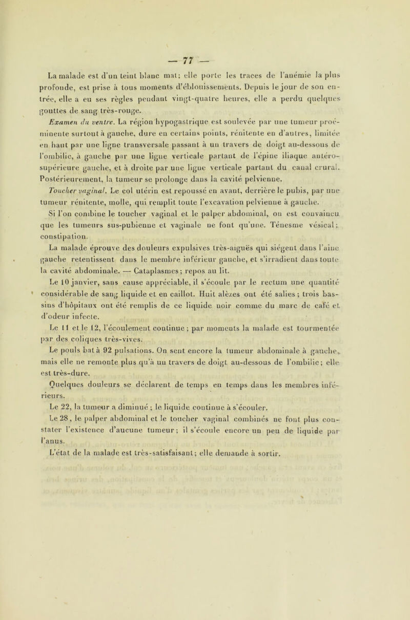 La malade est d’un teint blauc mat; elle porte les traces de l’anémie lapins profonde, est prise à tous moments d’éblouissements. Depuis le jour de sou en- trée, elle a eu ses règles pendant vingt-quatre heures, elle a perdu quelques gouttes de sang très-rouge. Examen du ventre. La région hypogastrique est soulevée par une tumeur proé- minente surtout à gauche, dure en certains points, rénilente en d’autres, limitée en haut par une ligne transversale passant à un travers de doigt au-dessous de l’ombilic, à gauche par une ligne verticale partant de l’épine iliaque antéro- supérieure gauche, et à droite par une ligne verticale parlant du canal crural. Postérieurement, la tumeur se prolonge dans la cavité pelvienne. Toucher vaginal. Le col utérin est repoussé en avant, derrière le pubis, par une tumeur rénilente, molle, qui remplit toute l’excavation pelvienne à gauche. Si l’on combine le toucher vaginal et le palper abdominal, on est convaincu que les tumeurs sus-pubienne et vaginale ne font qu’une. Ténesme vésical;, constipation. La malade éprouve des douleurs expulsives très-aiguës qui siègent dans l’aine gauche retentissent dans le membre inférieur gauche, et s’irradient dans toute la cavité abdominale. — Cataplasmes; repos au lit. Le 10 janvier, sans cause apj)réciable, il s’écoule par le rectum une quantité ' considérable de sang liquide et en caillot. Huit alè/.es ont été salies ; trois bas- sins d’hôpitaux ont été remplis de ce liquide noir comme du marc de café eL d’odeur infecte. Le 11 et le 12, l’écoulement continue ; par moments la malade est tourmentée par des coliques très-vives. Le pouls bat à 92 pulsations. On sent encore la tumeur abdominale à gauche,, mais elle ne remonte plus qu’à un travers de doigt au-dessous de l’ombilic; elle est très-dure. Quelques douleurs se déclarent de temps en temps dans les membres infé- rieurs. Le 22, la tumeur a diminué ; le liquide continue à s’écouler. Le 28, le palper abdominal et le toucher vaginal combinés ne font plus con- stater l’existence d’aucune tumeur; il s’écoule encore un peu de liquide par l’anus. L’état de la malade est très-satisfaisant; elle demande à sortir.