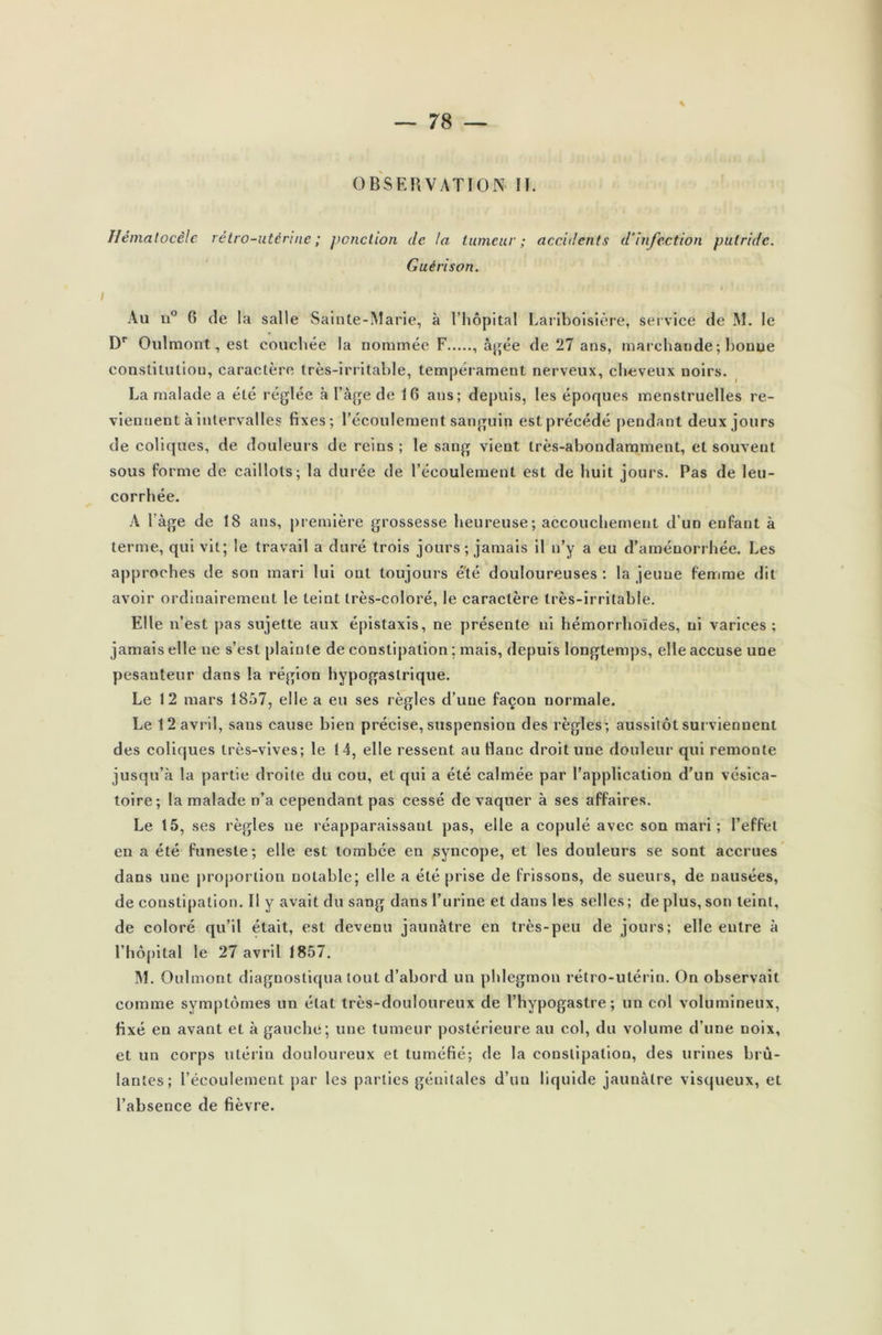 OBSERVATION II. Ilémalocèle rétro-utérine ; ponction de la tumeur; accidents d'infection putride. Guérison. Au u° 6 de la salle Sainte-Marie, à l’hôpital Lariboisière, service de M. le Dr Oulmont, est couchée la nommée F , âgée de 27 ans, marchande ; bouue constitution, caractère très-irritable, tempérament nerveux, cheveux noirs. La malade a été réglée à l’âge de 16 ans; depuis, les époques menstruelles re- viennent à intervalles fixes; l’écoulement sanguin est précédé pendant deux jours de coliques, de douleurs de reins ; le sang vient très-abondamment, et souvent sous forme de caillots; la durée de l’écoulement est de huit jours. Pas de leu- corrhée. A l’âge de 18 ans, première grossesse heureuse ; accouchement d’un enfant à terme, qui vit; le travail a duré trois jours; jamais il n’y a eu d’aménorrhée. Les approches de son mari lui ont toujours été douloureuses : la jeune femme dit avoir ordinairement le teint très-coloré, le caractère très-irritable. Elle n’est pas sujette aux épistaxis, ne présente ni hémorrhoïdes, ni varices; jamais elle ne s’est plainte de constipation ; mais, depuis longtemps, elle accuse une pesanteur dans la région hypogastrique. Le 12 mars 1857, elle a eu ses règles d’une façon normale. Le 12 avril, sans cause bien précise, suspension des règles; aussitôt surviennent des coliques très-vives; le 14, elle ressent au flanc droit une douleur qui remonte jusqu’à la partie droite du cou, et qui a été calmée par l’application d’un vésica- toire; la malade n’a cependant pas cessé de vaquer à ses affaires. Le 15, ses règles ne réapparaissant pas, elle a copulé avec son mari; l’effet en a été funeste; elle est tombée en syncope, et les douleurs se sont accrues dans une proportion notable; elle a été prise de frissons, de sueurs, de nausées, de constipation. Il y avait du sang dans l’urine et dans les selles; de plus, son teint, de coloré qu’il était, est devenu jaunâtre en très-peu de jours; elle entre à l’hôpital le 27 avril 1857. M. Oulmont diagnostiqua tout d’abord un phlegmon rétro-utérin. On observait comme symptômes un état très-douloureux de l’hypogastre ; un col volumineux, fixé en avant et à gauche; une tumeur postérieure au col, du volume d’une noix, et un corps utérin douloureux et tuméfié; de la constipation, des urines brû- lantes; l’écoulement par les parties génitales d’un liquide jaunâtre visqueux, et l’absence de fièvre.