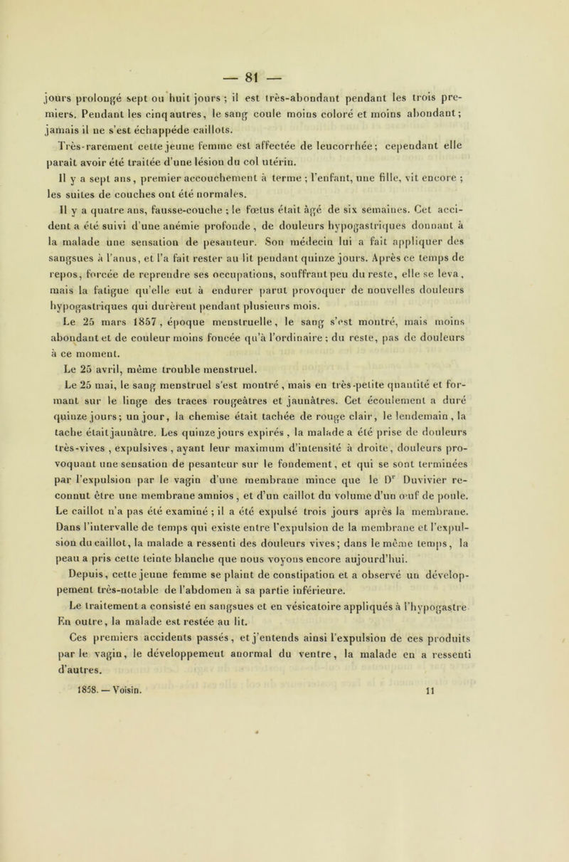 jours prolongé sept ou huit jours ; il est très-abondant pendant les trois pre- miers. Pendant les cinq autres, le sang coule moins coloré et moins abondant; jamais il ne s’est échappéde caillots. Très-rarement celte jeune Ce mine est affectée de leucorrhée; cependant elle parait avoir été traitée d’une lésion du col utérin. Il y a sept ans, premier accouchement à terme ; l’enfant, une fille, vit encore ; les suites de couches ont été normales. 11 y a quatre ans, fausse-couche ; le fœtus était âgé de six semaines. Cet acci- dent a été suivi d’une anémie profonde, de douleurs hypogastriques donnant à la malade une sensation de pesanteur. Son médecin lui a fait appliquer des sangsues à l’anus, et l’a fait rester au lit pendant quinze jours. Après ce temps de repos, forcée de reprendre ses occupations, souffrant peu du reste, elle se leva, mais la fatigue qu’elle eut à endurer parut provoquer de nouvelles douleurs hypogastriques qui durèrent pendant plusieurs mois. Le 25 mars 1857, époque menstruelle, le sang s’est montré, mais moins abondant et de couleur moins foncée qu’à l’ordinaire ; du reste, pas de douleurs à ce moment. Le 25 avril, même trouble menstruel. Le 25 mai, le sang menstruel s’est montré , mais en très-petite quantité et for- mant sur le linge des traces rougeâtres et jaunâtres. Cet écoulement a duré quinze jours; un jour, la chemise était tachée de rouge clair, le lendemain, la tache était jaunâtre. Les quinze jours expirés , la malade a été prise de douleurs très-vives , expulsives , ayant leur maximum d’intensité à droite, douleurs pro- voquant une sensation de pesanteur sur le fondement, et qui se sont terminées par l’expulsion par le vagin d’une membrane mince que le Dr Duvivier re- connut être une membrane amnios , et d’un caillot du volume d’un ajuf de poule. Le caillot n’a pas été examiné ; il a été expulsé trois jours après la membrane. Dans l’intervalle de temps qui existe entre l’expulsion de la membrane et l’expul- sion du caillot, la malade a ressenti des douleurs vives; dans le meme temps, la peau a pris celte teinte blanche que nous voyous encore aujourd’hui. Depuis, cette jeune femme se plaint de constipation et a observé un dévelop- pement très-notable de l’abdomen à sa partie inférieure. Le traitement a consisté en sangsues et en vésicatoire appliqués à l’hypogastre En outre, la malade est restée au lit. Ces premiers accidents passés, et j’entends ainsi l’expulsion de ces produits parle vagin, le développement anormal du ventre, la malade en a ressenti d’autres. 1858. — Voisin. 11