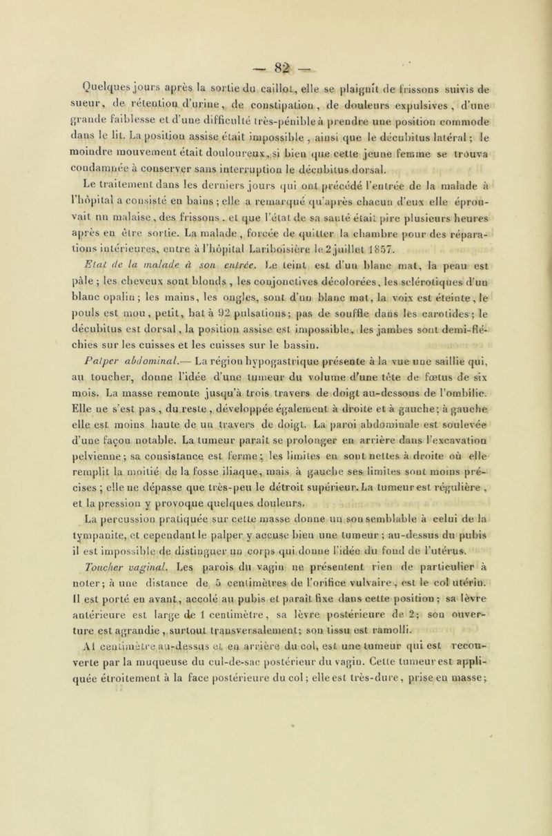 Quelques jours après la sortie du caillot, elle se plaignit de f rissons suivis de sueur, de rétention d’urine, île constipation, de douleurs expulsives , d’une grande faiblesse et d une difficulté très-pénible à prendre une position commode dans le lit. La posiljou assise était impossible , ainsi que le décubitus latéral ; le moindre mouvement était douloureux,,si bien que cette jeune femme se trouva condamnée à conserver sans interruption le décubitus dorsal. Le traitement dans les derniers jours qui ont précédé l’entrée de la malade à I hôpital a consisté en bains ; elle a remarqué qu'après chacun d’eux elle éprou- vait nn malaise, des frissons . et cjue l’état de sa sauté était pire plusieurs heures après eu être sortie. La malade, forcée de quitter la chambre pour des répara- tions intérieures, entre à l’hôpital Lariboisière le 2 juillet 1857. Etat de la malade à son cnirce. Le teint est d’un blanc mat, la peau est pâle ; les cheveux sont blonds , les conjonctives décolorées, les sclérotiques d’un blanc opalin; les mains, les ongles, sont d’un blanc mat, la voix est éteinte, le pouls est mou, petit, bat à 92 pulsations; pas de souffle dans les carotides; le décubitus est dorsal, la position assise est impossible, les jambes sont demi-flé- chies sur les cuisses et les cuisses sur le bassin. Palper abdominal.— La région hypogastrique présente à la vue une saillie qui, au toucher, donne l’idée d’une tumeur du volume d’une tête de fœtus de six mois. La masse remonte jusqu’à trois travers de doigt au-dessous de l’ombilic. Elle ne s’est pas , du reste , développée également à droite et à gauche; à gauche elle est moins haute de un travers de doigt. La paroi abdominale est soulevée d’une façon notable. La tumeur paraît se prolonger en arrière dans l’excavation pelvienne; sa consistance est ferme: les limites en sont nettes à droite où elle remplit la moitié de la fosse iliaque, mais à gauche ses limites sont moins pré- cises ; elle ne dépasse que très-peu le détroit supérieur. La tumeur est régulière , et la pression y provoque quelques douleurs. La percussion pratiquée sur cette masse donne un son semblable à celui de la tympanite, et cependant le palper y accuse bien une tumeur ; au-dessus du pubis il est impossible de distinguer un corps qui donne l’idée du fond de l’utérus. Toucher vaginal. Les parois du vagin ne présentent rien de particulier à noter; à une distance de 5 centimètres de l’orifice vulvaire, est le col utérin. II est porté en avant, accolé au pubis et parait fixe dans cette position ; sa lèvre antérieure est large de 1 centimètre, sa lèvre postérieure de 2; son ouver- ture est agrandie , surtout transversalement; son tissu est ramolli. Al centimètre, au-dessus et eu arrière du col, est une tumeur qui est recou- verte par la muqueuse du cul-de-sac postérieur du vagin. Cette tumeur est appli- quée étroitement à la face postérieure du col ; elle est très-dure, prise eu masse;