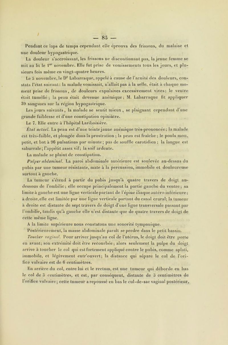 / — 85 — Pendant ce laps de temps cependant elle éprouva des frissons, du malaise et une douleur hypogastrique. La douleur s’accroissant, les frissons ne discontinuant pas, la jeune femme se mit au lit le 1er novembre. Elle fut prise de vomissements tous les jours, et plu- sieurs fois même en vingt-quatre henres. Le 5 novembre, le Dr Labarraque, appelé à cause de l’acuité des douleurs, con- stata l’état suivant: la malade vomissait, n’allait pas à la selle, était à chaque mo- ment prise de frissons, de douleurs expulsives excessivement vives: le ventre était tuméfié; la peau était devenue anémique; M. Labarraque fit appliquer 30 sangsues sur la région hypogastrique. Les jours suivants, la malade se sentit mieux , se plaignant cependant d’une grande faiblesse et d’une constipation opiniâtre. Le 7. Elle entre à l’hôpital Lariboisière. Étal actuel. La peau est d’une teinte jaune anémique très-prononcée; la malade est très-faible, et plongée dans la prostration ; la peau est fraîche ; le pouls mou, petit, et bat à 96 pulsations par minute; pas de souffle carotidien ; la langue est saburrale; l’appétit assez, vif; la soif ardente. La malade se plaint de constipation. Palycr abdominal. La paroi abdominale antérieure est soulevée au-dessus du pubis par une tumeur résistante, mate à la percussion, immobile et douloureuse surtout à gauche. La tumeur s’étend à partir du pubis jusqu’à quatre travers de doigt au- dessous de l’ombilic; elle occupe principalement la partie gauche du ventre; sa limite à gauche est une ligne verticale partant de l’épine iliaque autéro-inférieure; à droite,elle est limitée par une ligue verticale partant du canal crural; la tumeur à droite est distante de sept travers de doigt d’une ligne transversale passant par l’ombilic, tandis qu’à gauche elle n’est distante que de quatre travers de doigt de cette même ligne. A la limite supérieure nous constatons une sonorité lympauique. Postérieurement, la masse abdominale paraît se perdre dans le petit bassin. Toucher vaginal. Pour arriver jusqu’au col de l’utérus, le doigt doit être porte en avant; son extrémité doit être recourbée; alors seulement la pulpe du doigt arrive à toucher le col qui est fortement appliqué contre le pubis, comme aplati, immobile, et légèrement entr’ouvert; la distance qui sépare le col de l’ori- fice vulvaire est de 6 centimètres. En arrière du col, entre lui et le rectum, est une tumeur qui déborde en bas le col de 3 centimètres, et est, par conséquent, distante de 3 centimètres de rorifice vulvaire; celte tumeur a repoussé en bas le cul-de-sac vaginal postérieur,