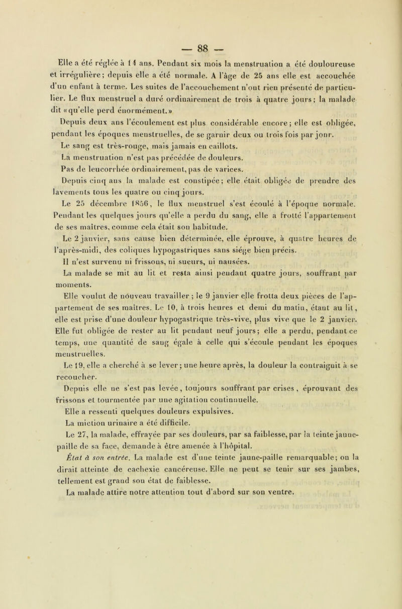 Elle a été réglée à 14 ans. Pendant six mois la menstruation a été douloureuse et irrégulière; depuis elle a été normale. A l’àge de 25 ans elle est accouchée d un enfant à terme. Les suites de l’accouchement n’out lieu présenté de, particu- lier. Le flux menstruel a duré ordinairement de trois à quatre jours; la malade dit «qu’elle perd énormément.» Depuis deux ans l’écoulement est plus considérable encore; elle est obligée, pendant les époques menstruelles, de se garnir deux ou trois fois par jour. Le sang est très-rouge, mais jamais en caillots. La menstruation n’est pas précédée de douleurs. Pas de leucorrhée ordinairement, pas de varices. Depuis cinq ans la malade est constipée; elle était obligée de prendre des lavements tous les quatre ou cinq jours. Le 25 décembre 1^56, le (lux menstruel s’est écoulé à l’époque normale. Pendant les quelques jours qu’elle a perdu du sang, elle a frotté l’appartement de ses maîtres, comme cela était son habitude. Le 2 janvier, sans cause bien déterminée, elle éprouve, à quatre heures de l’après-midi, des coliques hypogastriques sans siège bien précis. 11 n’est survenu ni frissons, ni sueurs, ni nausées. La malade se mit au lit et resta ainsi pendant quatre jouis, souffrant par moments. Elle voulut de nouveau travailler; le 9 jauvier elle frotta deux pièces de l’ap- partement de ses maîtres. Le 10, à trois heures et demi du malin, étant au lit, elle est prise d’une douleur hypogastrique très-vive, plus vive que le 2 janvier. Elle fut obligée de rester au lit pendant neuf jours; elle a perdu, pendant ce temps, une quantité de sang égale à celle qui s’écoule pendant les époques menstruelles. Le 19. elle a cherché à se lever; une heure après, la douleur la contraignit à se recoucher. Depuis elle ne s’est pas levée, toujours souffrant par crises , éprouvant des frissons et tourmentée par une agitation continnuelle. Elle a ressenti quelques douleurs expulsives. La miction urinaire a été difficile. Le 27, la malade, effrayée par ses douleurs, par sa faiblesse, par la teinte jaune- paille de sa face, demande à être amenée à l’hôpital. État à son entrée. La malade est d’une teinte jaune-paille remarquable; on la dirait atteinte de cachexie cancéreuse. Elle ne peut se tenir sur ses jambes, tellement est grand sou état de faiblesse. La malade attire notre attention tout d’abord sur son ventre.