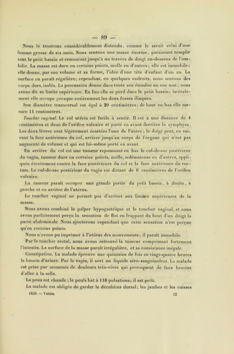 Nous le trouvons considérablement distendu, comme le serait celui d’une femme grosse de six mois. Nous sentons une masse énorme, paraissant remplir tout le petit bassin et remontant jusqu’à un travers de doigt au-dessous de l’om- bilic. La masse est dure en certains points, molle en d’autres; elle est immobile; elle donne, par son volume et sa forme, l’idée d’une tète d’enfant d’un an. La surface eu paraît régulière; cependant, en quelques endroits, nous sentons des corps durs, isolés. La percussion donne dans toute son étendue un son mal; nous avons dit sa limite supérieure. En bas elle se perd dans le petit bassin; latérale- ment elle occupe presque entièrement les deux fosses iliaques. Son diamètre transversal est égal à 20 centimètres; de haut en bas elle me- sure 11 centimètres. Toucher vaginal. Le col utérin est facile à sentir. Il est à une distance de 4 centimètres et demi de l’orifice vulvaire et porté en avant derrière la symphyse. Les deux lèvres sont légèrement écartées l’une de l’autre ; le doigt peut, en sui- vant la face antérieure du col, arriver jusqu’au corps de l’organe qui n’est pas augmenté de volume el qui est lui-même porté en avant. En arrière du col est une tumeur repoussant en bas le cul-de-sac postérieur du vagin, tumeur dure en certains points, molle, œdémateuse eu d’autres, appli- quée étroitement contre la face postérieure du col et la face antérieure du rec- tum. Le cul-de-sac postérieur du vagin est distant de G centimètres de l’orifice vulvaire. La tumeur parait occuper une grande partie du petit bassin, à droite, à gauche et en arrière de l’utérus. Le toucher vaginal ne permet pas d’arriver aux limites supérieures de la masse. Nous avons combiné le palper hypogastrique et le toucher vaginal, et nous avons parfaitement perçu la sensation de flot en frappant du bout d’un doigt la paroi abdominale. Nous ajouterons cependant que celle sensation n’est perçue qu’en certains points. Nous n’avons pu imprimer à l’utérus des mouvements; il paraît immobile. Par le toucher rectal, nous avons retrouvé la tumeur comprimant fortement l’intestin. La surface de la masse paraît irrégulière, et sa consistance inégale. Constipation. La malade éprouve une quinzaine de fois en vingt-quatre heures le besoin d’uriner. Par le vagin, il sort un liquide séro-sanguinolent. La malade est prise par moments de douleurs très-vives qui provoquent de faux besoins d’aller à la selle. La peau est chaude ; le pouls bat à 116 pulsations; il est petit. La malade est obligée de garder le décubitus dorsal; les jambes et les cuisses 1858. — Voisin. 12