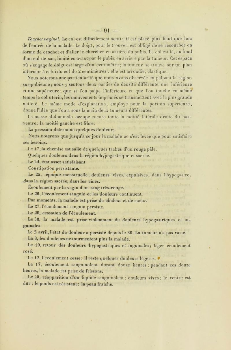 Toucher vaginal. Le eol est difficilement senti ; il est placé plus haut que lors de l’entrée de la malade. Le doigt-, pour le trouver, est obligé de se recourber en forme de crochet et d’aller le chercher eu arrière du pubis. Le col est là, au foud d’un cul-de-sac, limité en avant par le pubis, en arrière par la tumeur. Cet espace où s’engage le doigt est large d’un centimètre; la tumeur se tîouve sur un plan inférieur à celui du col de 2 centimètres ; elle est arrondie, élastique. Nous noterons une particularité que nous avons observée en palpant la région sus-pubienne; nous y sentons deux parties de densité différente, une inférieure et une supérieure ; que si l’on palpe l’inférieure et que l’on touche en mèmè temps le col utérin, les mouvements imprimés se transmettent avec la plus grande netteté. Le même mode d’exploration, employé pour la portion supérieure, donne l’idée que l’ou a sous la main deux tumeurs différentes. La masse abdominale occupe encore toute la moitié latérale droite du bas- ventre; la moitié gauche est libre. La pression détermine quelques douleurs. Nous noterons que jusqu’à ce jour la malade ne s’est levée que pour satisfaire ses besoins. Le 17, la chemise est salie de quelques taches d’un rouge pâle. Quelques douleurs dans la région hypogastrique et sacrée. Le 24, état assez satisfaisant. Constipation persistante. Le 25, époque menstruelle, douleurs vives, expulsives, dans l’hypogastre, dans la région sacrée, dans les aines. Ecoulement par le vagin d’un sang très-rouge. Le 26, l’écoulement sanguin et les douleurs continuent. Par moments, la malade est prise de chaleur et de sueur. Le 27, l’écoulement sanguin persiste. Le 29, cessation de l’écoulement. Le 30, la malade est prise violemment de douleurs hypogastriques et in- guinales. Le 2 avril, l’état de douleur a persisté depuis le 30. La tumeur n’a pas varié. Le 3, les douleurs ne tourmentent plus la malade. Le 10, retour des douleurs hypogastriques et inguinales; léger écoulement rosé. Le 12, l’écoulement cesse; il reste quelques douleurs légères. # Le 17, écoulement sanguinolent durant douze heures ; pendant ces douze heures, la malade est prise de frissons. Le 20, réapparition d’un liquide sanguinolent ; douleurs vives; le ventre est dur ; le pouls est résistant ; la peau fraîche.