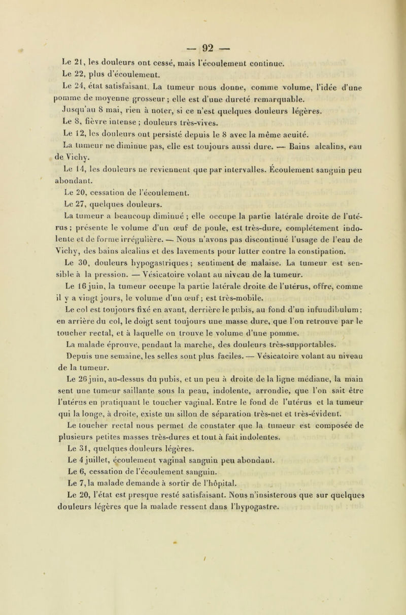 Le 21, les douleurs ont cessé, mais l'écoulement continue. Le 22, plus d’éeoulemeut. Le 21, état satisfaisant. La tumeur nous donne, comme volume, l’idée d’une pomme de moyenne grosseur; elle est d’une dureté remarquable. Jusqu au 8 mai, rien à noter, si ce n’est quelques douleurs légères. Le 8, fièvre intense ; douleurs très-vives. Le 12, les douleurs ont persisté depuis le 8 avec la même acuité. La tumeur ne diminue pas, elle est toujours aussi dure. — Bains alcalins, eau de Vichy. Le 14, les douleurs ne reviennent que par intervalles. Écoulement sanguin peu abondant. Le 20, cessation de l’écoulement. Le 27, quelques douleurs. La tumeur a beaucoup diminué ; elle occupe la partie latérale droite de l’uté- rus ; présente le volume d’un œuf de poule, est très-dure, complètement indo- lente et. de forme irrégulière. — Nous n’avons pas discontinué l’usage de l’eau de Vichy, des bains alcalins et des lavements pour lutter contre la constipation. Le 30, douleurs hypogastriques ; sentiment de malaise. La tumeur est sen- sible à la pression. — Vésicatoire volant au niveau de la tumeur. Le 16 juin, la tumeur occupe la partie latérale droite de l’utérus, offre, comme il y a vingt jours, le volume d’un œuf; est très-mobile. Le col est toujours fixé en avant, derrière le pubis, au fond d’un infundibulum ; en arrière du col, le doigt sent toujours une masse dure, que l’on retrouve par le toucher rectal, et à laquelle on trouve le volume d’une pomme. La malade éprouve, pendant la marche, des douleurs très-supportables. Depuis une semaine, les selles sont plus faciles. — Vésicatoire volant au niveau de la tumeur. Le 26 juin, au-dessus du pubis, et un peu à droite de la ligne médiane, la main sent une tumeur saillante sous la peau, indolente, arrondie, que l’on sait être l’utérus en pratiquant le toucher vaginal. Entre le fond de l’utérus et la tumeur qui la longe, à droite, existe un sillon de séparation très-net et très-évident. Le toucher rectal nous permet de constater que la tumeur est composée de plusieurs petites masses très-dures et tout à fait indolentes. Le 31, quelques douleurs légères. Le 4 juillet, écoulement vaginal sanguiu peu abondant. Le 6, cessation de l’écoulement sanguin. Le 7,1a malade demande à sortir de l’hôpital. Le 20, l’état est presque resté satisfaisant. Nous n’insisterons que sur quelques douleurs légères que la malade ressent dans l’hypogastre. !