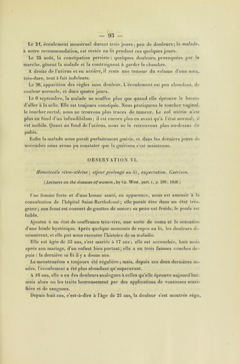 Le 24, écoulement menstruel durant trois jours; peu de douleurs; la malade, à notre recommandation, est restée au lit pendant ces quelques jours. Le 25 août, la constipation persiste ; quelques douleurs, provoquées par la marche, gênent la malade et la contraignent à garder la chambre. A droite de l’utérus et en arrière, il reste une tumeur du volume d’une noix, très-dure, tout à fait indolente. Le 26, apparition des règles sans douleur. L’écoulement est peu abondant, de couleur normale, et dure quatre jours. Le 6 septembre, la malade ne souffre plus que quand elle éprouve le besoin d’aller à la selle. Elle est toujours constipée. Nous pratiquons le loucher vaginal, le toucher rectal, nous ne trouvons plus traces de tumeur. Le col utérin n’est plus au fond d’un infundibilum ; il est encore plus en avant qu’à l’état normal; il est mobile. Quant au fond de l’utérus, nous ne le retrouvons plus au-dessus du pubis. Enfin la malade nous paraît parfaitement guérie, et dans les derniers jours de novembre nous avons pu constater que la guérison s’est maintenue. OBSERVATION VL Hématocèle rétro-utérine ; séjour prolongé au lit, expectation. Guérison. (Lectures on the diseases of womcn, by Ch. West, part. î, p. 296; 1856.) Lne femme forte et d’une bonne sauté, en apparence, nous est amenée à la consultation de l’hôpital Saint-Bartholomé ; elle parait être dans un état très- grave; son front est couvert dégouttes de sueur; sa peau est froide, le pouls est faible. Ajoutez à un état de souffrance très-vive, une sorte de coma et la sensation d’une boule hystérique. Après quelque moments de repos au lit, les douleurs di- minuèrent, et elle put nous raconter l’histoire de sa maladie. Elle est âgée de 33 ans, s’est mariée à 17 ans ;. elle est accouchée, huit mois après son mariage, d’un enfant bien portant; elle a eu trois fausses couches de- puis ; la dernière se fit il y a douze ans. La menstruation a toujours été régulière; mais, depuis ces deux dernières an- nées, l’écoulement a été plus abondant qu’auparavant. A 16 ans, elle a eu des douleurs analogues à celles qu’elle éprouve aujourd’hui; mais alors ou les traita heureusement par des applications de ventouses scari- fiées et de sangsues. Depuis huit ans, c’est-à-dire à l’âge de 25 ans, la douleur s’est montrée régu.