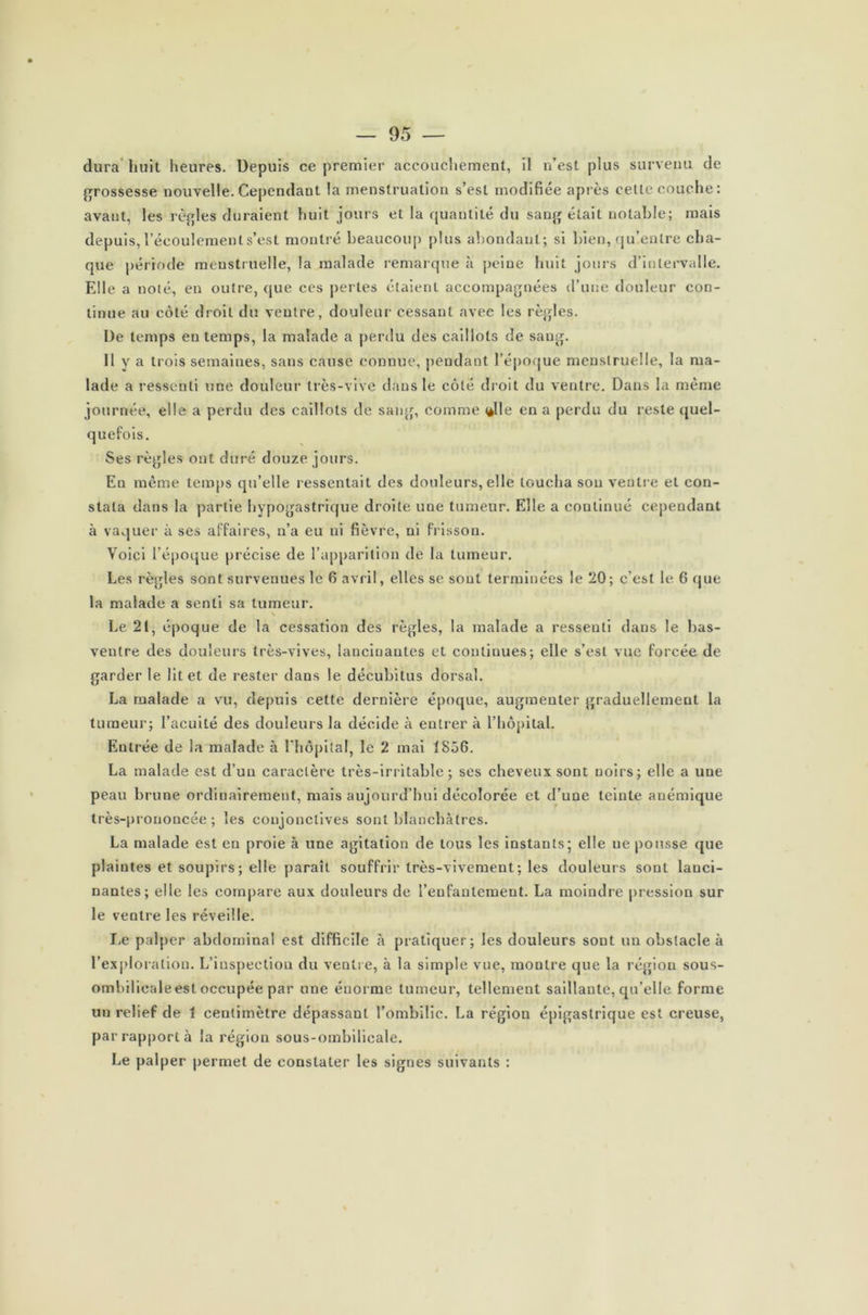 dura huit heures. Depuis ce premier accouchement, il n’est plus survenu de grossesse nouvelle. Cependant la menstruation s’est modifiée après cette couche: avant, les règles duraient huit jours et la quantité du sang était notable; mais depuis, l’écoulement s’est montré beaucoup plus abondant; si bien, qu’entre cha- que période menstruelle, la malade remarque à peine huit jours d’intervalle. Elle a noté, en outre, que ces perles étaient accompagnées d’une douleur con- tinue au côté droit du ventre, douleur cessant avec les règles. De temps en temps, la malade a perdu des caillots de sang. 11 y a trois semaines, sans cause connue, pendant l’époque menstruelle, la ma- lade a ressenti une douleur très-vive dans le côté droit du ventre. Dans la même journée, elle a perdu des caillots de sang, comme <*lle en a perdu du reste quel- quefois. Ses règles ont duré douze jours. Eu même temps qu’elle ressentait des douleurs, elle loucha sou ventre et con- stata dans la partie hypogastrique droite une tumeur. Elle a continué cependant à vaquer à ses affaires, n’a eu ni fièvre, ni frisson. Voici l’époque précise de l’apparition de la tumeur. Les règles sont survenues le 6 avril, elles se sont terminées le 20; c’est le 6 que la malade a senti sa tumeur. \ Le 21, époque de la cessation des règles, la malade a ressenti dans le bas- ventre des douleurs très-vives, lancinantes et continues; elle s’est vue forcée de garder le lit et de rester dans le décubitus dorsal. La malade a vu, depuis cette dernière époque, augmenter graduellement la tumeur; l’acuité des douleurs la décide à entrer à l’hôpital. Eulrée de la malade à l'hôpital, le 2 mai 1856. La malade est d’un caractère très-irritable; ses cheveux sont noirs; elle a une peau brune ordinairement, mais aujourd’hui décolorée et d’une teinte anémique très-prononcée; les conjonctives sont blanchâtres. La malade est en proie à une agitation de tous les instants; elle ue pousse que plaintes et soupirs ; elle paraît souffrir très-vivement; les douleurs sont lanci- nantes; elle les compare aux douleurs de l’enfantement. La moindre pression sur le ventre les réveille. Le palper abdominal est difficile à pratiquer; les douleurs sont un obstacle à l’exploration. L’inspection du ventre, à la simple vue, montre que la région sous- ombilieale est occupée par une énorme tumeur, tellement saillante, qu’elle forme un relief de 1 centimètre dépassant l’ombilic. La région épigastrique est creuse, par rapport à la région sous-ombilicale. Le palper permet de constater les signes suivants :