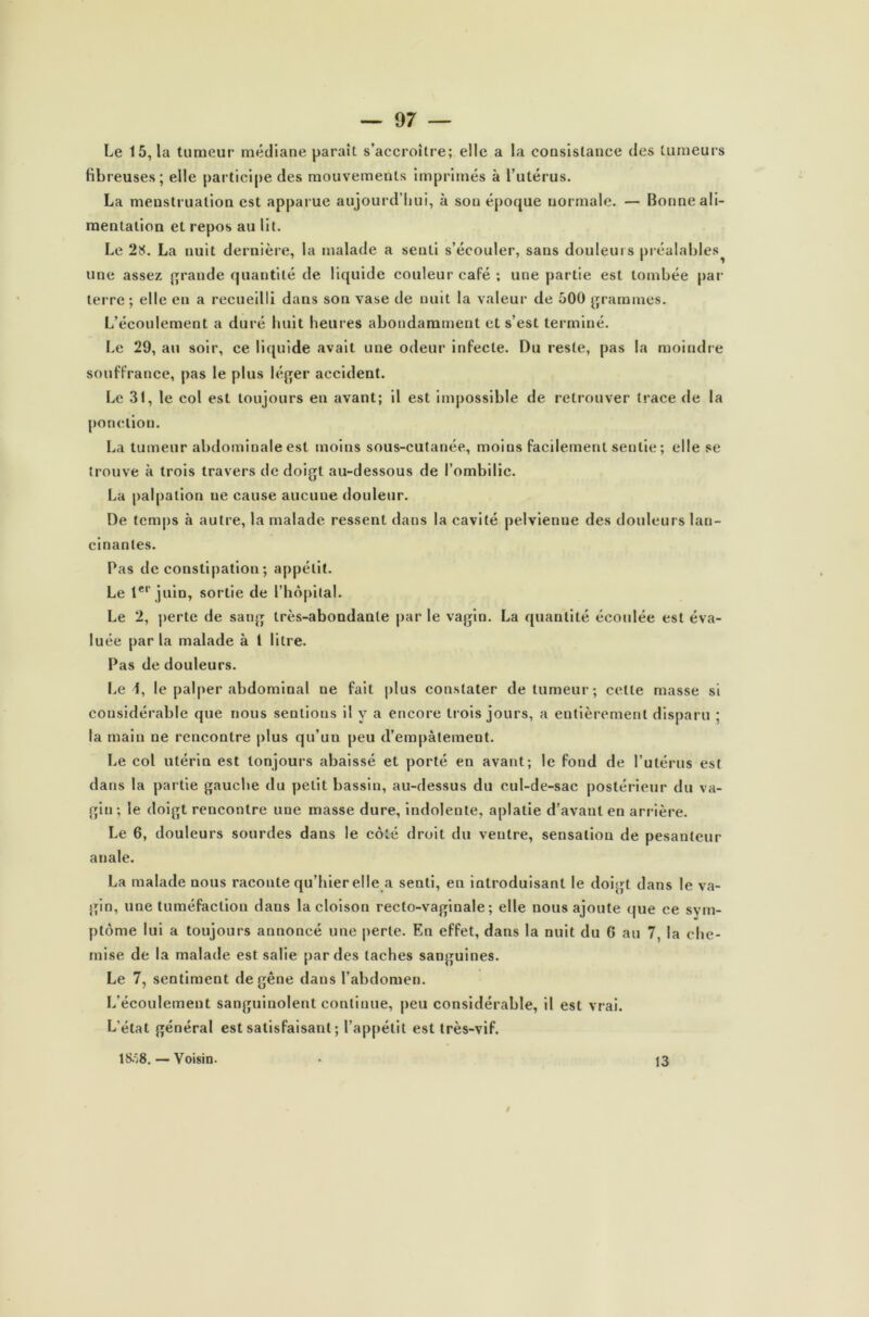 Le 15,1a tumeur médiane parait s’accroître; elle a la consistance des tumeurs fibreuses; elle participe des mouvements imprimés à l’utérus. La menstruation est apparue aujourd’hui, à sou époque normale. — Bonne ali- mentation et repos au lit. Le 28. La nuit dernière, la malade a senti s’écouler, sans douleurs préalables une assez grande quantité de liquide couleur café ; une partie est tombée par terre; elle en a recueilli dans son vase de nuit la valeur de 500 grammes. L’écoulement a duré huit heures abondamment et s’est terminé. Le 29, au soir, ce liquide avait une odeur infecte. Du reste, pas la moindre souffrance, pas le plus léger accident. Le 31, le col est toujours eu avant; il est impossible de retrouver trace de la ponction. La tumeur abdominale est moins sous-cutanée, moins facilement sentie; elle se trouve à trois travers de doigt au-dessous de l’ombilic. La palpation ue cause aucune douleur. De temps à autre, la malade ressent dans la cavité pelvienne des douleurs lan- cinantes. Pas de constipation; appétit. Le 1er juin, sortie de l’hôpital. Le 2, perte de sang très-abondante par le vagin. La quantité écoulée est éva- luée par la malade à 1 litre. Pas de douleurs. Le 1, le palper abdominal ne fait plus constater de tumeur; cette masse si considérable que nous sentions il y a encore trois jours, a entièrement disparu ; la main ne rencontre plus qu’un peu d’empâtement. Le col utérin est toujours abaissé et porté en avant; le fond de l’utérus est dans la partie gauche du petit bassin, au-dessus du cul-de-sac postérieur du va- gin; le doigt rencontre une masse dure, indolente, aplatie d’avant en arrière. Le 6, douleurs sourdes dans le côté droit du ventre, sensation de pesanteur anale. La malade nous raconte qu’hier elle a senti, en introduisant le doigt dans le va- gin, une tuméfaction dans la cloison recto-vaginale; elle nous ajoute que ce sym- ptôme lui a toujours annoncé une perte. En effet, dans la nuit du 6 au 7, la che- mise de la malade est salie par des taches sanguines. Le 7, sentiment de gêne dans l’abdomen. L’écoulement sanguinolent continue, peu considérable, il est vrai. L’état général est satisfaisant ; l’appétit est très-vif. 18ô8. — Voisin. 13