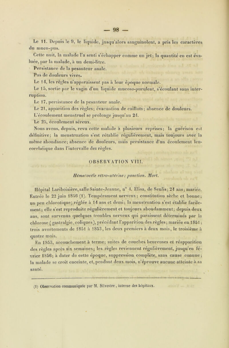 Le 11. Depuis le 9, le liquide, jusqu’alors sanguinolent, a pris les caractères du muco-pus. Cette nuit, la malade l’a senti s’échapper comme un jet; la quantité en est éva- luée, par la malade, à un demi-litre. Persistance de la pesanteur anale. Pas de douleurs vives. Le 1-1, les règles n’apparaissent pas à leur époque normale. Le 15, sortie par le vagin d'un liquide mucoso-purulent, s’écoulant sans inter- ru ption. Le 17, persistance de la pesanteur anale. Le 21, apparition des règles; évacuation de caillots; absence de douleurs. L’écoulement menstruel se prolonge jusqu’au 24. Le 25, écoulement séreux. Nous avons, depuis, revu cette malade à plusieurs reprises; la guérison est définitive; la menstruation s’est rétablie régulièrement, mais toujours avec la même abondance; absence de douleurs, mais persistance d’un écoulement leu- corrhéique dans l’intervalle des règles. OBSERVATION VII1. Hémalocéle rétro-utérine ; ponction. Mort. Hôpital Lariboisière, salle Sainte-Jeanne, n° 4. Elisa, de Senlis;24 ans; mariée. Entrée le 22 juin 1856 (1). Tempérament nerveux; constitution sèche et bonne; un peu chlorotique; réglée à 14 ans et demi; la menstruation s’est établie facile- ment; elle s’est reproduite régulièrement et toujours abondamment; depuis deux ans, sont survenus quelques troubles nerveux qui paraissent déterminés par la chlorose ( gastralgie, coliques), précédant l’apparition des règles; mariée en 1851 ; trois avortements de 1851 à 1853, les deux premiers à deux mois, le troisième à quatre mois. En 1853, accouchement à terme; suites de couches heureuses et réapparition des règles après six semaines; les règles reviennent régulièrement, jusqu’en fé- vrier 1856; à dater de cette époque, suppression complète, sans cause connue; la malade se croit enceinte, et, pendant deux mois, n’éprouve aucuue atteinte à sa santé. (1) Observation communiquée par M. Silvestre , interne des hôpitaux.