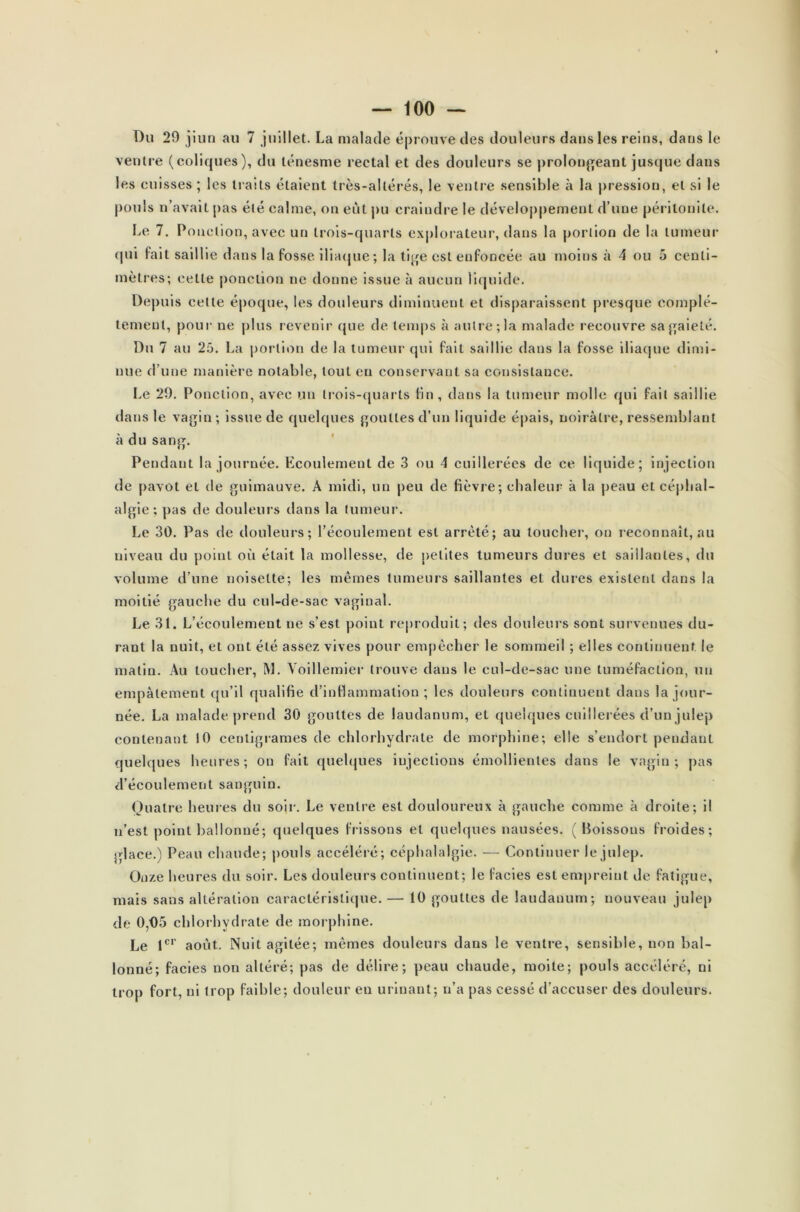 Du 29 juin au 7 juillet. La malade éprouve des douleurs dans les reins, dans le ventre (coliques), du ténesme rectal et des douleurs se prolongeant jusque dans les cuisses ; les iraits étaient très-altérés, le ventre sensible à la pression, et si le pouls n’avait pas été calme, on eût pu craindre le développement d’une péritonite. Le 7. Ponction, avec un trois-quarts explorateur, dans la portion de la tumeur qui fait saillie dans la fosse iliaque; la tige est enfoncée au moins à 4 ou 5 centi- mètres; cette ponction ne donne issue à aucun liquide. Depuis cette époque, les douleurs diminuent et disparaissent presque complè- tement, pour ne plus revenir que de temps à autre; la malade recouvre sa gaieté. Du 7 au 25. La portion de la tumeur qui fait saillie dans la fosse iliaque dimi- nue d’une manière notable, tout en conservant sa consistance. Le 29. Ponction, avec un trois-quarts fin , dans la tumeur molle qui fait saillie dans le vagin; issue de quelques gouttes d’un liquide épais, noirâtre, ressemblant à du sang. Pendant la journée. Ecoulement de 3 ou 4 cuillerées de ce liquide; injection de pavot et de guimauve. À midi, un peu de fièvre; chaleur à la peau et céphal- algie; pas de douleurs dans la tumeur. Le 30. Pas de douleurs; l’écoulement est arreté; au toucher, on reconnaît, au niveau du point où était la mollesse, de petites tumeurs dures et saillantes, du volume d’une noisette; les mêmes tumeurs saillantes et dures existent dans la moitié gauche du cul-de-sac vaginal. Le 31. L’écoulement ne s’est point reproduit; des douleurs sont survenues du- rant la nuit, et ont été assez vives pour empêcher le sommeil ; elles continuent le matin. Au toucher, M. Yoillemier trouve dans le cul-de-sac une tuméfaction, un empâtement qu’il qualifie d’inflammation ; les douleurs continuent dans la jour- née. La malade prend 30 gouttes de laudanum, et quelques cuillerées d’un julep contenant 10 centigrames de chlorhydrate de morphine; elle s’endort pendant quelques heures; on fait quelques injections émollientes dans le vagin; pas d’écoulement sanguin. Quatre heures du soir. Le ventre est douloureux à gauche comme à droite; il n’est point ballonné; quelques frissons et quelques nausées. (Boissons froides; glace.) Peau chaude; pouls accéléré; céphalalgie. — Continuer le julep. Onze heures du soir. Les douleurs continuent; le faciès est empreint de fatigue, mais sans altération caractéristique. — 10 gouttes de laudanum; nouveau julep de 0,05 chlorhydrate de morphine. Le 1er août. Nuit agitée; mêmes douleurs dans le ventre, sensible, non bal- lonné; faciès non altéré; pas de délire; peau chaude, moite; pouls accéléré, ni trop fort, ni trop faible; douleur en urinant; n’a pas cessé d’accuser des douleurs.