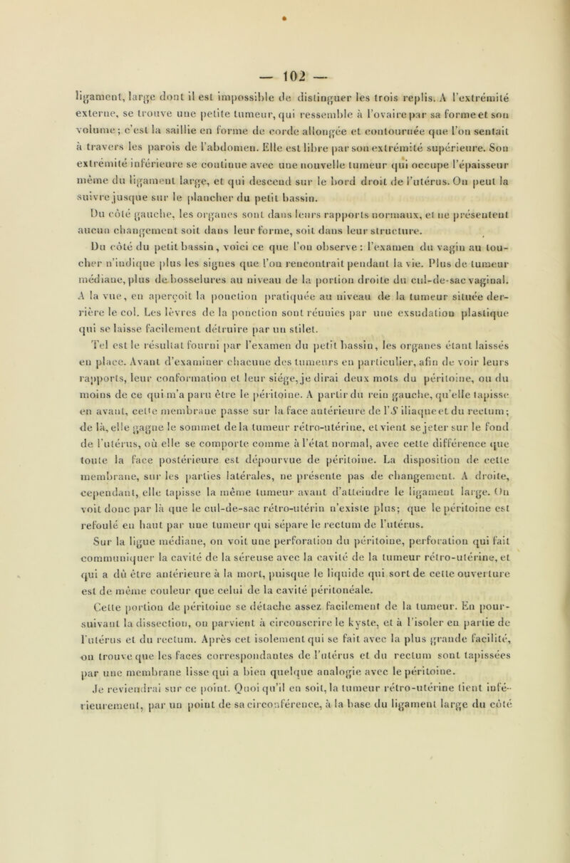 * — 102 — ligament, large dont il est impossible de distinguer les trois replis. A l’extrémité externe, se trouve une petite tumeur, qui ressemble à l’ovaire par sa forme et son volume; c’est la saillie en forme de corde allongée et contournée que l’on sentait à travers les parois de l’abdomen. Elle est libre par son extrémité supérieure. Son extrémité inférieure se continue avec une nouvelle tumeur qui occupe l’épaisseur même du ligament large, et qui descend sur le bord droit de l’utérus. Ou peut la suivre jusque sur le plancher du petit bassin. Du côté gauche, les organes sont dans leurs rapports normaux, et ne présentent aucun changement soit dans leur forme, soit dans leur structure. Du côté du petit bassin, voici ce que l’on observe: l’examen du vagin au tou- cher n’indique plus les signes que l’on rencontrait pendant la vie. Plus de tumeur médiane, plus de bosselures au niveau de la portion droite du cul-de-sac vaginal. A la vue, eu aperçoit la ponction pratiquée au niveau de la tumeur située der- rière le col. Les lèvres de la ponction sont réunies par une exsudation plastique qui se laisse facilement détruire par un slilet. Tel est le résultat fourni par l’examen du petit bassin, les organes étant laissés en place. Avant d’examiner chacune des tumeurs en particulier, afin de voir leurs rapports, leur conformation et leur siège, je dirai deux mots du péritoine, ou du moins de ce qui m’a paru être le péritoine. A partir du rein gauche, qu’elle tapisse en avant, cette membrane passe sur la face antérieure de l’A' iliaqueetdu rectum; de là, elle gagne le sommet delà tumeur rétro-utérine, et vient se jeter sur le fond de l’utérus, on elle se comporte comme à l’état normal, avec cette différence que toute la face postérieure est dépourvue de péritoine. La disposition de celle membrane, sur les parties latérales, ne présente pas de changement. À droite, cependant, elle tapisse la même tumeur avant d’alleindre le ligament large. Ou voit donc par là ((lie le cul-de-sac rétro-utérin n’existe plus; que le péritoine est refoulé en haut par une tumeur qui sépare le rectum de l’utérus. Sur la ligue médiane, on voit une perforation du péritoine, perforation qui fait communiquer la cavité de la séreuse avec la cavité de la tumeur rétro-utérine, et qui a dû être antérieure à la mort, puisque le liquide qui sort de cette ouverture est de même couleur que celui de la cavité péritonéale. Cette portion de péritoine se détache assez facilement de la tumeur. En pour- suivant la dissection, ou parvient à circonscrire le kyste, et à l’isoler eu partie de l’utérus et du rectum. Après cet isolement qui se fait avec la plus grande facilité, on trouve que les faces correspondantes de l’utérus et du rectum sont tapissées par une membrane lisse qui a bien quelque analogie avec le péritoine. .le reviendrai sur ce point. Quoiqu’il en soit, la tumeur rétro-utérine lient infé- rieurement, par un poiul de sa circonférence, à la base du ligament large du côté