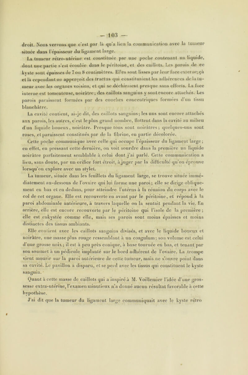 droit. Nous verrons que c’est par là qu’a lieu la communication avec la tumeur située dans l’épaisseur du ligament large. La tumeur rétro-utérine est constituée par une poche contenant un liquide, dont une partie s’est écoulée dans le péritoine, et des caillots. Les parois de ce kyste sont épaisses de 7 ou 8 centimètres. Elles sont lisses par leur face externe;çà et là cependant on apperçoit des traclus qui constituaient les adhérences de la tu- meur avec les organes voisins, et qui se déchiraient presque sans efforts. La face interne est lomenteuse, noirâtre; des caillots sanguins y sont encore attachés. Les parois paraissent formées par des couches concentriques formées d’un tissu blanchâtre. La cavité contient, ai-je dit, des caillots sanguins; les uns sont encore attachés aux parois, les autres, c’est le plus grand nombre, flottent dans la cavité au milieu d’un liquide boueux, noirâtre. Presque tous sont noirâtres; quelques-uns sont roses, et paraissent constitués par de la fibrine, en partie décolorée. Cette poche communique avec celle qui occupe l’épaisseur du ligament large; en effet, en pressant cette dernière, on voit sourdre dans la première un liquide noirâtre parfaitement semblable à celui dont j’ai parlé. Celte communication a lieu, sans doute, par un orifice fort étroit, à juger par la difficulté qu’on éprouve lorsqu’on explore avec un stylet. La tumeur, située dans les feuillets du ligament large, se trouve située immé- diatement au-dessous de l’ovaire qui lui forme une paroi; elle se dirige oblique- ment en bas et en dedans, pour atteindre l’utérus à la réunion du corps avec le col de cet organe. Elle est recouverte en avant par le péritoine, et répond à la paroi abdominale antérieure, à travers laquelle on la sentait pendant la vie. En arrière, elle est encore recouverte par le péritoine qui l’isole de la première; elle est enkystée comme elle, mais ses parois sont moins épaisses et moins distinctes des tissus ambiants. Elle contient avec les caillots sanguins divisés, et avec le liquide boueux et noirâtre, une masse plus rouge ressemblant à un coagulum; son volume est celui d’une grosse noix ; il est à peu près conique, à hase tournée en bas, et tenant par son sommet à un pédicule implanté sur le bord adhérent de l’ovaire. La trompe vient mourir sur la paroi antérieure de cette tumeur, mais ne s’ouvre point daus sa cavité. Le pavillon a disparu, et se perd avec les tissus qui constituent le kyste sanguin. • Quant à celte masse de caillots qui a inspiré à M. Yoillemier l’idée d’une gros- sesse extra-utérine, l’examen minutieux n’a donné aucun résultat favorable à cette hypothèse. J’ai dit que la tumeur du ligament large communiquait avec le kyste rétro i