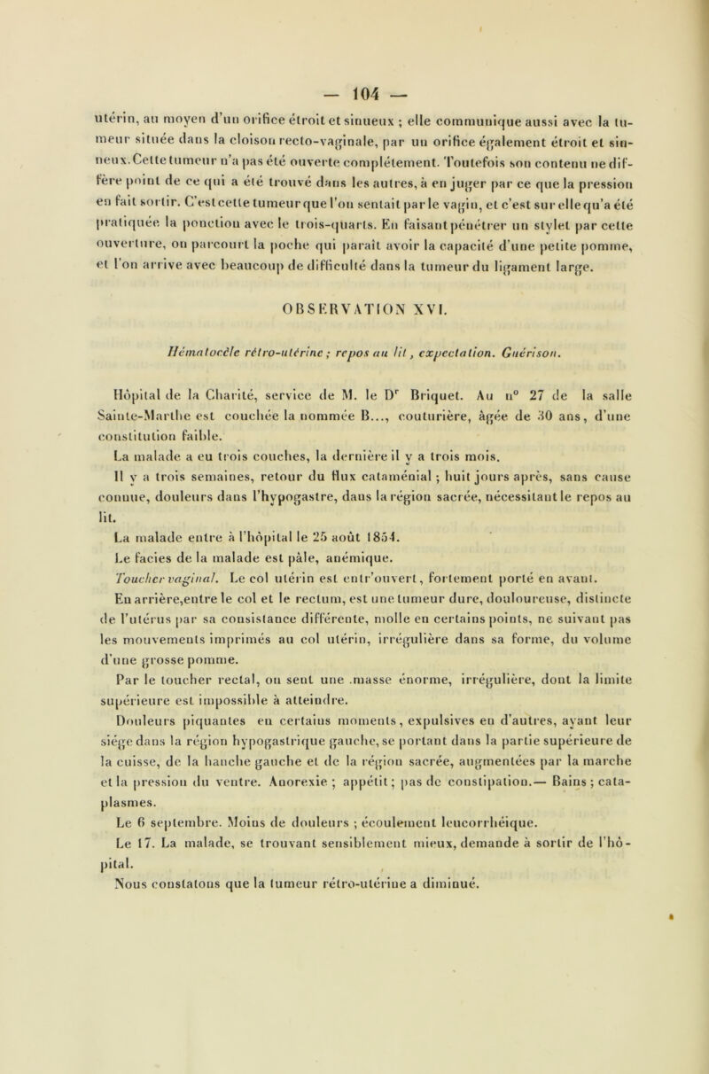 utérin, au moyen d un orifice étroit et sinueux ; elle communique aussi avec la tu- meur située dans la cloison recto-vaginale, par un orifice également étroit et sin- ueux.Celte tumeur n’a pas été ouverte complètement. Toutefois son contenu ne dif- fère point de ce qui a été trouvé dans les autres, à en juger par ce que la pression en fait sortir. C est cette tumeur que l’on sentait par le vagin, et c’est sur elle qu’a été prat iquée la ponetiou avec le trois-quarts. En faisant pénétrer un stylet par celle ouverture, on parcourt la poche qui paraît avoir la capacité d’une petite pomme, et 1 on arrive avec beaucoup de difficulté dans la tumeur du ligament large. OBSERVATION XVI. Héinatocêlc rétro-utérine ; repos au lit, expectation. Guérison. Hôpital de la Charité, service de M. le Dr Briquet. Au n° 27 de la salle Sainte-Marthe est couchée la nommée B..., couturière, âgée de 30 ans, d’une constitution faible. La malade a eu trois couches, la dernière il v a trois mois. ' «j Il v a trois semaines, retour du flux cataménial; huit jours après, sans cause conuue, douleurs dans l’hypogastre, dans la région sacrée, nécessitant le repos au lit. La malade entre à l’hôpital le 25 août 1854. Le faciès de la malade est pâle, anémique. Toucher vaginal. Le col utérin est entr’ouvert, fortement porté en avant. En arrière,entre le col et le rectum, est une tumeur dure, douloureuse, distincte de l’utérus par sa consistance différente, molle en certains points, ne suivant pas les mouvements imprimés au col utérin, irrégulière dans sa forme, du volume d’une grosse pomme. Par le toucher rectal, ou sent une .masse énorme, irrégulière, dont la limite supérieure est impossible à atteindre. Douleurs piquantes en certains moments, expulsives en d’autres, ayant leur siège dans la région hypogastrique gauche, se portant dans la partie supérieure de la cuisse, de la hanche gauche et de la région sacrée, augmentées par la marche et la pression du ventre. Anorexie; appétit; pas de constipation.— Bains; cata- plasmes. Le 6 septembre. Moins de douleurs ; écoulement leucorrhéique. Le 17. La malade, se trouvant sensiblement mieux, demande à sortir de l’hô- pital. Nous constatons que la tumeur rétro-utérine a diminué.