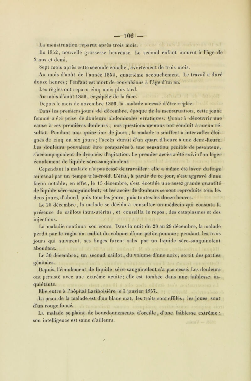 La menstruation reparut après trois mois. En 1852, nouvelle grossesse heureuse. Le second enfant mourut à l’àge de 2 ans et demi. Sept mois après cette seconde couche , avortement de trois mois. Au mois d’août de l’année 1851, quatrième accouchement. Le travail a duré douze heures ; l’enfant est mort de convulsions à l’âge d’un an. Les règles ont reparu cinq mois plus tard. Au mois d’août 1856, érysipèle de la face. Depuis le mois de novembre 1856, la malade a cessé d’être réglée. Dans les premiers jours de décembre, époque de la menstruation, celte jeune femme a été prise de douleurs abdominales erratiques. Quanta découvrir une cause à ces premières douleurs , nos questions ne nous ont conduit à aucun ré- sultat. Pendant une quinzaine de jours, la malade a souffert à intervalles éloi- gnés de cinq ou six jours; l’accès durait d’un quart d’heure à une demi-heure. Les douleurs pouvaient être comparées à une sensation pénible de pesanteur, s’accompagnaient de dyspnée, d’agitation. Le premier accès a été suivi d’un léger écoulement de liquide séro-sanguinolent. Cependant la malade n’a pas cessé de travailler; elle a même été laver du linge au canal par un temps très-froid. L’étal, à partir de ce jour, s’est aggravé d’une façon notable; en effet, le 15 décembre, s’est écoulée une assez grande quantité de liquide séro-sanguinolent, et les accès de douleurs se sont reproduits tous les deux jours, d’abord, puis tous les jours, puis toutes les douze heures. Le 25 décembre, la malade se décida à consulter un médecin qui constata la présence de caillots intra-utérins, et conseilla le repos, des cataplasmes et des injections. La maladie continua son cours. Dans la nuit du 28 au 29 décembre, la malade perdit par le vagin un caillot du volume d’une petite pomme; pendant les trois jours qui suivirent, ses linges furent salis par un liquide séro-sanguinolent abondant. Le 30 décembre, un second caillot, du volume d’une noix, sortil des parties génitales. Depuis, l’écoulement de liquide séro-sanguinolenl n’a pas cessé. Les douleurs ont persisté avec une extrême acuité; elle est tombée dans une faiblesse in- quiétante. Elle entre à l’hôpital Lariboisière le 3 janvier 1857. La peau de la malade est d’un blanc mat; les traits sont effilés ; les joues sout d’un rouge foncé. La malade se plaint de bourdonnements d’oreille, d’une faiblesse extrême ; son intelligence est saine d’ailleurs.