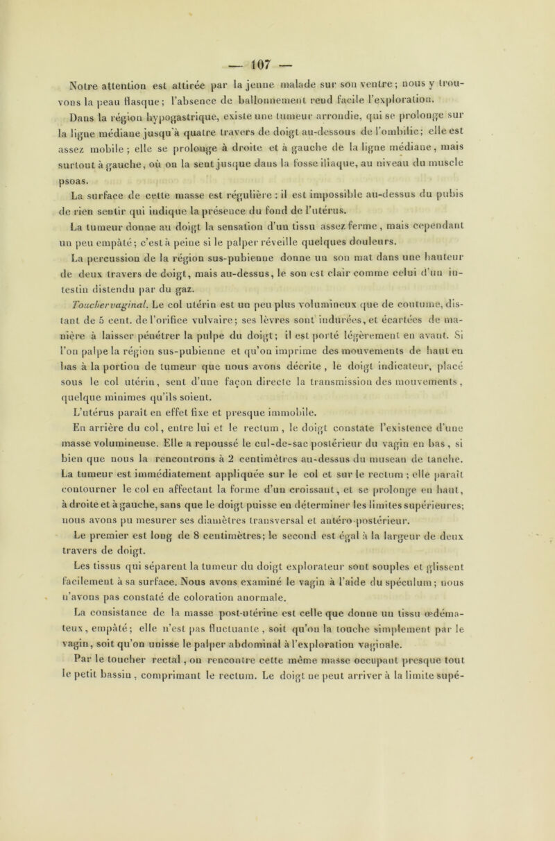 Notre attention est attirée par la jeune malade sur son ventre ; nous y trou- vons la peau flasque; l’absence de ballonnement rend facile l’exploration. Dans la région hypogastrique, existe une tumeur arrondie, qui se prolonge sur la ligne médiaue jusqu'à quatre travers de doigt au-dessous de l’ombilic; elle est assez mobile; elle se prolonge à droite et k gauche de la ligue médiane, mais surtout à gauche, où on la sent jusque dans la fosse iliaque, au niveau du muscle psoas. La surface de celle masse est régulière : il est impossible au-dessus du pubis de rien sentir qui indique la présence du fond de l’utérus. La tumeur donne au doigt la sensation d’un tissu assez ferme, mais cependant un peu empâté; c’est k peine si le palper réveille quelques douleurs. La percussion de la région sus-pubienne donne un son mat dans une hauteur de deux travers de doigt, mais au-dessus, le son est clair comme celui d un in- testin distendu par du gaz. Touchervaginal. Le col utérin est un peu plus volumineux que de coutume, dis- tant de 5 cent, de l’orifice vulvaire; ses lèvres sont indurées, et écartées de ma- nière k laisser pénétrer la pulpe du doigt; il est porté légèrement en avant. Si l’on palpe la région sus-pubienne et qu’on imprime des mouvements de haut en bas k la portion de tumeur que nous avons décrite , le doigt indicateur, placé sous le col utérin, sent d’une façon directe la transmission des mouvements, quelque minimes qu’ils soient. L’utérus paraît en effet fixe et presque immobile. En arrière du col, entre lui et le rectum , le doigt constate l’existence d’une masse volumineuse. Elle a repoussé le cul-de-sac postérieur du vagin en bas, si bien que nous la rencontrons k 2 centimètres au-dessus du museau de tanche. La tumeur est immédiatement appliquée sur le col et sur le rectum ; elle paraît contourner le col en affectant la forme d’un croissant, et se prolonge en haut, k droite et k gauche, sans que le doigt puisse en déterminer les limites supérieures; nous avons pu mesurer ses diamètres transversal et auléro postérieur. Le premier est long de 8 centimètres; le second est égal k la largeur de deux travers de doigt. Les tissus qui séparent la tumeur du doigt explorateur sont souples et glissent facilement à sa surface. Nous avons examiné le vagin k l’aide du spéculum; nous n’avons pas constaté de coloration anormale. La consistance de la masse post-utérine est celle que donne un tissu œdéma- teux, empâté; elle n’est pas fluctuante, soit qu’on la louche simplement par le vagin, soit qu’on unisse le palper abdominal k l’exploration vaginale. Par le toucher rectal, on rencontre cette même niasse occupant presque tout le petit bassin , comprimant le rectum. Le doigt ue peut arriver k la limite supé-