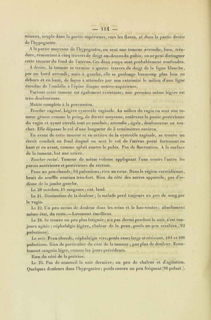 mineux, souple dans la partie supérieure, vers les flancs, et dans la partie droite de l’hypogastre. À la partie moyenne de l’hypogastre, en sent une tumeur arrondie, lisse, très- dure, remontant à cinq travers de doigt au-dessusdu pubis; onnepeut distinguer cette tumeur du fond de l’utérus. Ces deux corps sont probablement confondus. A droite, la tumeur se termine à quatre travers de doigt de la ligne blanche, par un boni arrondi ; mais à gauche, elle se prolonge beaucoup plus loin en dehors et en haut, de façon à atteindre par son extrémité le milieu d’une ligne étendue de l’ombilic à l’épine iliaque antéro-supérieure. Partout cette tumeur est également résistante; une pression même légère est très-doulou reuse. Matité complète à la percussion. Toucher vaginal. Légère cystocèle vaginale. Au milieu du vagin ou sent une tu- meur grosse comme le poing, de dureté moyenne, soulevant la partie postérieure du vagin et ayant envahi tout ce conduit; arrondie, égale, douloureuse au lou- cher. Elle dépasse le col d’une longueur de 3 centimètres environ. En avant de cette tumeur et en arrière de la cystocèle vaginale, se trouve un étroit conduit au fond duquel ou sent le col de l’utérus porté fortement en haut et en avant, comme aplati contre le pubis. Pas de fluctuation. A la surface de la tumeur, bat une artère. Toucher rectal. Tumeur de même volume appliquant l’une contre l’autre les parois antérieure et postérieure du rectum. Peau un peu chaude; 84 pulsations; rien au cœur. Dans la région carotidienne, bruit de souffle continu très-fort. Rien du côté des autres appareils; pas d’œ- dème de la jambe gauche. Le 20 octobre. 15 sangsues ; cat. laud. Le 21. Diminution de la douleur; la malade perd toujours un peu de sang par le vagin. Le 22. Un peu moins de douleur dans les reins et le bas-ventre; absolument même état, du reste.— Lavement émollient. Le 24. Se trouve un peu plus fatiguée; n’a pas dormi pendant la nuit, s’est tou- jours agitée ; céphalalgie légère, chaleur de la peau, pouls un peu accéléré (92 pulsations). Le soir. Peau chaude, céphalalgie vive; pouls assez large et résistant, 104 et 108 pulsations. Rien de particulier du côté de la tumeur ; pas plus de douleur. Ecou- lement sanguin léger, comme les jours précédents. Rien du côté de la poitrine. Le 25. Pas de sommeil la nuit dernière; un peu de chaleur et d’agitation. Quelques douleurs dans l’hypogaslre; pouls encore un peu fréquent(96 puisât.).