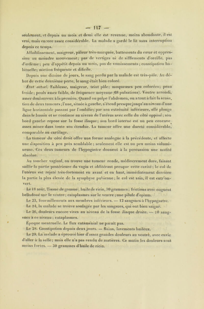 seulement, et depuis un mois et demi elle est revenue, moins abondante, il est vrai, mais encore assez considérable. La malade a gardé le lit sans interruption depuis ce temps. Affaiblissement, maigreur, pâleur très-marquée, battements du cœur et oppres- sion au moindre mouvement; pas de vertiges ni de sifflements d’oreille, pas d’œdème; peu d’appétit depuis un mois, pas de vomissements ; constipation ha- bituelle; miction fréquente et dificile. Depuis une dizaine de jours, le sang perdu par la malade est très-pâle. Au dé- but de cette deuxième perte, le sang était bien coloré. État actuel. Faiblesse, maigreur, teint pâle; muqueuses peu colorées; peau froide; pouls assez faible, de fréquence moyenne^68 pulsations). Ventre arrondi, assez douloureux à la pression. Quand on palpe l’abdomen, on a tout à fait la sensa. lion de deux tumeurs ; l’une, située à gauche, s’étend presquejusqu’au niveau d’une ligne horizontale passant par l’ombilic; par son extrémité inférieure, elle plonge dans le bassin et se continue au niveau de l’utérus avec celle du côté opposé; son bord gauche repose sur la fosse iliaque; son bord interne est un peu concave assez mince dans toute son étendue. La tumeur offre une dureté considérable, comparable au cartilage. La tumeur du côté droit offre une forme analogue à la précédente, et affecte une disposition à peu près semblable; seulement elle est un peu moins volumi- neuse. Ces deux tumeurs de l’hypogastre donnent à la percussion une matité absolue. Au toucher vaginal, on trouve une tumeur ronde, médiocrement dure, faisant saillir la partie postérieure du vagin et oblitérant presque celte cavité; le col de l’utérus est rejeté très-fortement en avant et en haut, immédiatement derrière la partie la plus élevée de la symphyse pubienne; le col est sain, il est entr’ou- vert. Le 18 août. Tisane dégommé; huile de ricin, 30 grammes; frictions avec onguent belladone sur le ventre; cataplasmes sur le ventre;une pilule d’opium. Le 23, fourmillements aux membres inférieurs. — 12 sangsues à l’hypogastre. Le 24, la malade se trouve soulagée par les sangsues, qui ont bien saigné. Le 20, douleurs encore vives au niveau de la fosse iliaque droite. — 10 sang- sues à ce niveau ; cataplasmes. Epoque menlruelle. Le flux cataménial ne parait pas. Le 28. Constipation depuis deux jours. — Bains, lavements huileux. Le 29. La malade a éprouvé hier d’assez grandes douleurs au ventrè, avec envie d’aller à la selle; mais elle n’a pas rendu de matières. Ce malin les douleurs sont moins fortes. — 30 grammes d’huile de ricin. «