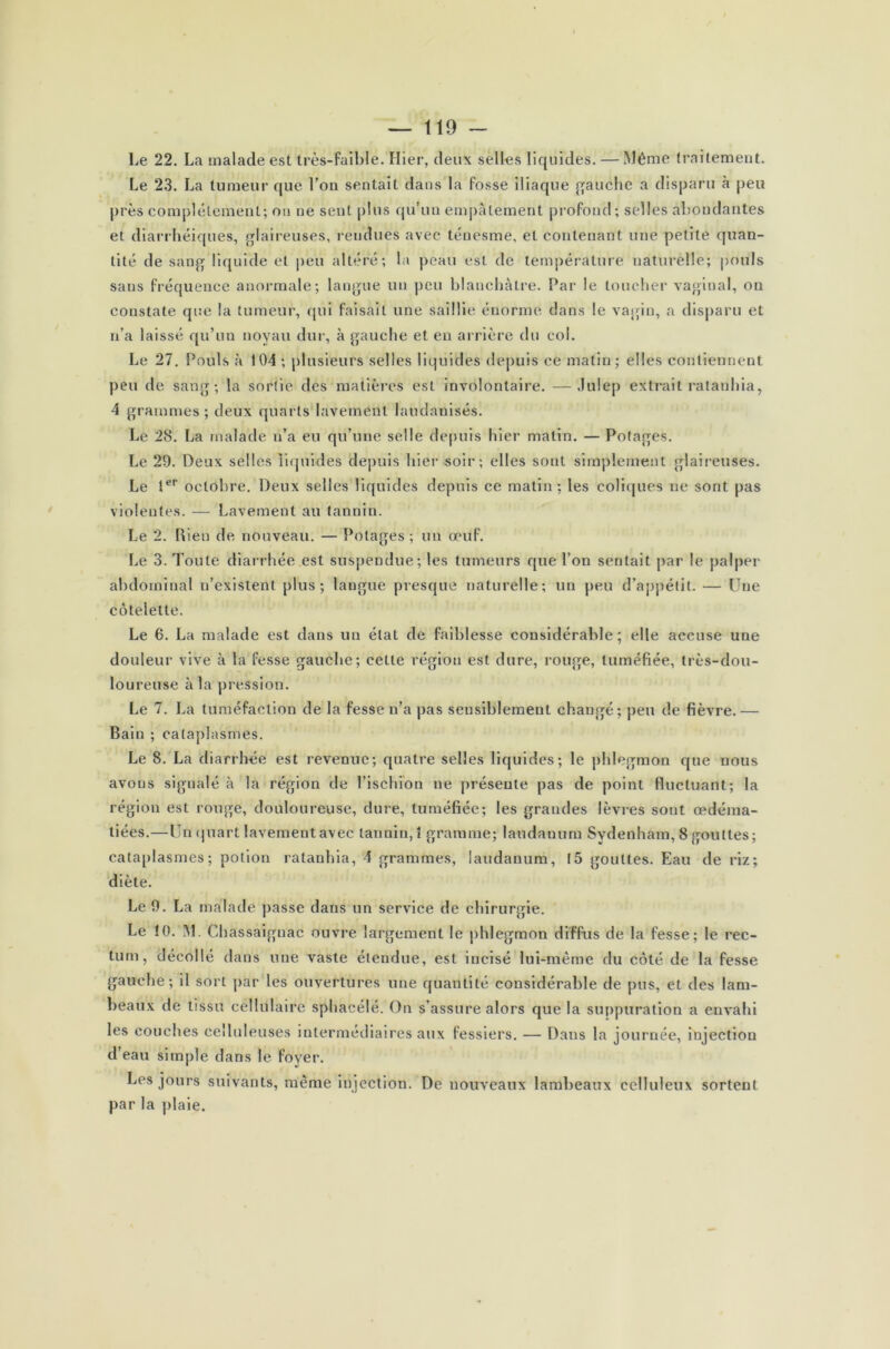 Le 22. La malade est très-faible. Plier, deux selles liquides. — Même traitement. Le 23. La tumeur que l'on sentait dans la fosse iliaque gauche a disparu à peu près complètement; on ne sent plus qu’un empâtement profond; selles abondantes et diarrhéiques, glaireuses, rendues avec ténesme, et contenant une petite quan- tité de sang liquide et peu altéré; la peau est de température naturelle; pouls sans fréquence anormale; langue un peu blanchâtre. Par le toucher vaginal, on constate que la tumeur, qui faisait une saillie énorme dans le vagin, a disparu et n’a laissé qu’un noyau dur, à gauche et en arrière du col. Le 27. Pouls à 104 ; plusieurs selles liquides depuis ce matin; elles contiennent peu de sang; la sortie des matières esL involontaire. —Julep extrait ratanhia, 4 grammes ; deux quarts lavement laudanisés. Le 28. La malade n’a eu qu’une selle depuis hier matin. — Potages. Le 29. Deux selles liquides depuis hier soir; elles sont simplement glaireuses. Le 1er octobre. Deux selles liquides depuis ce matin; les coliques ne sont pas violentes. — Lavement au tannin. Le 2. Rien de nouveau. — Potages ; un œuf. Le 3. Toute diarrhée est suspendue; les tumeurs que l’on sentait par le palper abdominal n’existent plus; langue presque naturelle; un peu d’appétit. — Une côtelette. Le 6. La malade est dans un état de faiblesse considérable; elle accuse une douleur vive à la fesse gauche; cette région est dure, rouge, tuméfiée, très-dou- loureuse à la pression. Le 7. La tuméfaction de la fesse n’a pas sensiblement changé; peu de fièvre. — Bain ; cataplasmes. Le 8. La diarrhée est revenue; quatre selles liquides; le phlegmon que nous avons signalé à la région de l’ischion ne présente pas de point fluctuant; la région est ronge, douloureuse, dure, tuméfiée; les grandes lèvres sont œdéma- tiées.—Un quart lavement avec tannin,! gramme; laudauum Sydenham, 8 gouttes; cataplasmes ; potion ratanhia, 4 grammes, laudanum, 15 gouttes. Eau de riz; diète. Le 9. La malade passe dans un service de chirurgie. Le !0. M. Chassaignac ouvre largement le phlegmon diffus de la fesse; le rec- tum, décollé dans une vaste étendue, est incisé lui-même du côté de la fesse gauche; il sort par les ouvertures une quantité considérable de pus, et des lam- beaux de tissu cellulaire spbacélé. On s’assure alors que la suppuration a envahi les couches celluleuses intermédiaires aux fessiers. — Dans la journée, mjectiou d’eau simple dans le foyer. Les jours suivants, même injection. De nouveaux lambeaux celluleux sortent par la plaie.
