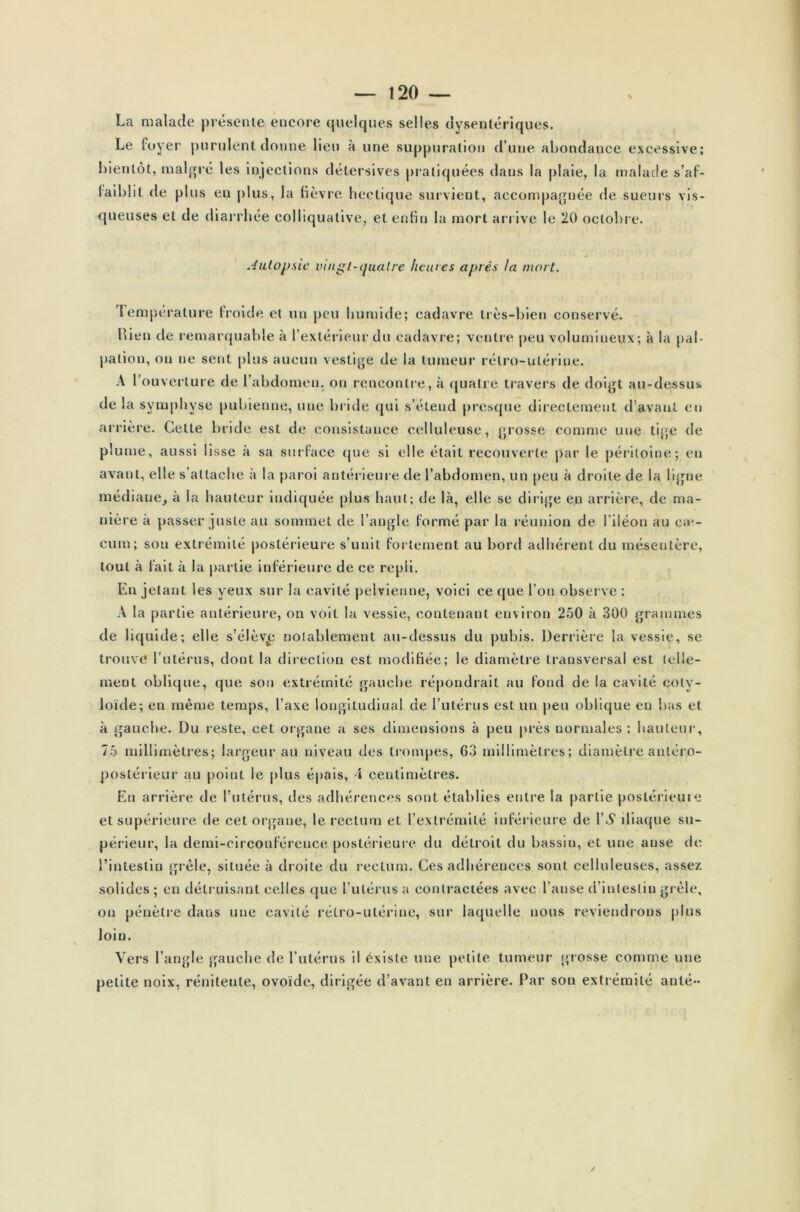 La malade présente encore quelques selles dysentériques. Le foyer purulent donne lieu à une suppuration d’une, abondance excessive; bientôt, malgré les injections détersives pratiquées dans la plaie, la malade s’af- faiblit de plus en plus, la lièvre hectique survient, accompagnée de sueurs vis- queuses et de diarrhée colliquative, et enfin la mort arrive le 20 octobre. Autopsie vingt-quatre heures après la mort. Température froide et un peu humide; cadavre très-bien conservé. Hieu de remarquable à l’extérieur du cadavre; ventre peu volumineux; à la pal- pation, ou ne sent plus aucun vestige de la tumeur rétro-utérine. A l’ouverture de l’abdomen, ou rencontre, à quatre travers de doigt au-dessus de la symphyse pubienne, une bride qui s’étend presque directement d’avant en arrière. Celte bride est de consistance celluleuse, grosse comme une tige de plume, aussi lisse à sa surface que si elle était recouverte par le péritoine; en avant, elle s’attache à la paroi antérieure de l’abdomen, un peu à droite de la ligne médiaue, à la hauteur indiquée plus haut; de là, elle se dirige en arrière, de ma- nière à passer juste au sommet de l’angle formé par la réunion de l’iléon au ca*- cum; son extrémité postérieure s’unit fortement au bord adhérent du mésentère, tout à fait à la partie inférieure de ce repli. En jetant les yeux sur la cavité pelvienne, voici ce que l’on observe : A la partie antérieure, on voit la vessie, contenant environ 250 à 300 grammes de liquide; elle s’élèv£ notablement au-dessus du pubis. Derrière ta vessie, se trouve l’utérus, dont la direction est modifiée; le diamètre transversal est telle- ment oblique, que sou extrémité gauche répondrait au fond de la cavité coly- loïde; en même temps, l’axe longitudinal de l’utérus est un peu oblique eu bas et à gauche. Du reste, cet organe a ses dimensions à peu près normales: hauteur, 75 millimètres; largeur au niveau des trompes, 63 millimètres; diamètre antéro- postérieur au point le plus épais, \ centimètres. En arrière de l’utérus, des adhérences sont établies entre la partie postérieure et supérieure de cet organe, le rectum et l’extrémité inférieure de 1 S iliaque su- périeur, la demi-circonférence postérieure du détroit du bassin, et une anse de l’intestin grêle, située à droite du rectum. Ces adhérences sont celluleuses, assez solides ; en détruisant celles que l'utérus a contractées avec l’anse d’intestin grêle, on pénètre dans une cavité rétro-utérine, sur laquelle nous reviendrons plus loin. Vers l’angle gauche de l’utérus il existe une petite tumeur grosse comme une petite noix, réniteute, ovoïde, dirigée d’avant en arrière. Par son extrémité auté-