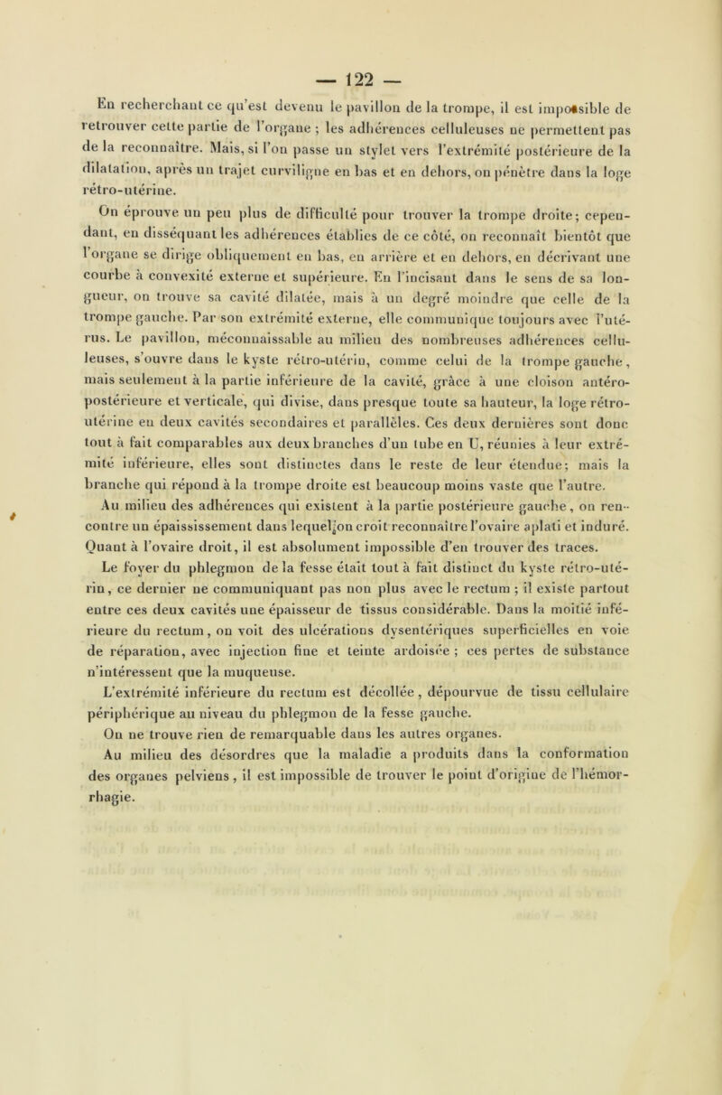 Eq recherchant ce qu est devenu le pavillon de la trompe, il est impossible de retrouver cette partie de 1 organe ; les adhérences eelluleuses ne permettent pas de la reconnaître. Mais, si l’on passe un stylet vers l’extrémité postérieure de la dilatation, après un trajet curviligne en bas et en dehors, on pénètre dans la loge rétro-utérine. On éprouve un peu plus de difficulté pour trouver la trompe droite; cepen- dant, en disséquant les adhérences établies de ce côté, on reconnaît bientôt que 1 organe se dirige obliquement en bas, en arrière et en dehors, en décrivant une courbe à convexité externe et supérieure. En l’incisant dans le sens de sa lon- gueur, on trouve sa cavité dilatée, mais à un degré moindre que celle de la trompe gauche. Par son extrémité externe, elle communique toujours avec i’ulé- rus. Le pavillon, méconnaissable au milieu des nombreuses adhérences cellu- leuses, s’ouvre dans le kyste rétro-utérin, comme celui de la trompe gauche, mais seulement à la partie inférieure de la cavité, grâce à une cloison antéro- postérieure et verticale, qui divise, dans presque toute sa hauteur, la loge rétro- utérine eu deux cavités secondaires et parallèles. Ces deux dernières sont donc tout a lait comparables aux deux branches d’un tube en U, réunies à leur extré- mité inférieure, elles sont distinctes dans le reste de leur étendue; mais la brandie qui répond à la trompe droite est beaucoup moins vaste que l’autre. Au milieu des adhérences qui existent à la partie postérieure gauche, on ren - contre un épaississement dans lequel^on croit reconnaître l’ovaire aplati et induré. Quant à l’ovaire droit, il est absolument impossible d’en trouver des traces. Le foyer du phlegmon de la fesse était tout à fait distinct du kyste rétro-uté- rin, ce dernier ne communiquant pas non plus avec le rectum ; il existe partout entre ces deux cavités une épaisseur de tissus considérable. Dans la moitié infé- rieure du rectum, on voit des ulcérations dysentériques superficielles en voie de réparation, avec injection fine et teinte ardoisée ; ces pertes de substance n’intéressent que la muqueuse. L’extrémité inférieure du rectum est décollée, dépourvue de tissu cellulaire périphérique au niveau du phlegmon de la fesse gauche. On ne trouve rien de remarquable dans les autres organes. Au milieu des désordres que la maladie a produits dans la conformation des organes pelviens, il est impossible de trouver le poiul d’origine de l’hémor- rhagie.