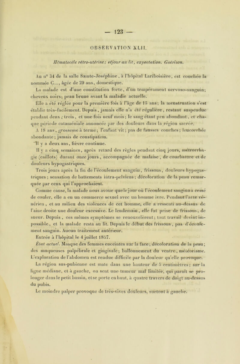 OBSERVATION XL1I. Hémalocèlc rétro-utérine ; séjour au lit, expectation. Guérison. Au n° 34 de la salle Sainte-Joséphine, à l’hôpital Lariboisière, est couchée la nommée G..., âgée de 29 ans, domestique. La malade est d’une constitution forte, d’un tempérament nervoso-sanguin; cheveux noirs; peau brune avant la maladie actuelle. Elle a été réglée pour la première fois à l’âge de 15 ans; la menstruation s’est établie très-facilement. Depuis, jamais elle n’a été régulière, restant suspendue pendant deux, trois, et une fois neuf mois; le sang étant peu abondant, et cha- que période cataméniale annoncée par des douleurs dans la région sacrée. A 18 ans, grossesse à terme; l’enfant vit; pas de fausses couches; leucorrhée abondante ; jamais de constipation. 'Il y a deux ans, lièvre continue. Il y a cinq semaines, après retard des règles pendant cinq jours, mélrorrha- gie (caillots) durant onze jours, accompagnée de malaise, de courbature et de douleurs hypogastriques. Trois jours après la fin de l’écoulement sanguin, frissons, douleurs hypogas- triques; sensation de battements iutra-pelviens ; décoloration de la peau remar- quée par ceux qui l’approehaieut. Comme cause, la malade nous avoue quelejour où l’écoulement sangiuna cessé de couler, elle a eu un commerce sexuel avec un homme ivre. Pendant l’acte vé- nérien , et au milieu des violences de cet homme, elle a ressenti au-dessus de l’aine droite une douleur excessive. Le lendemain, elle fut prise de frissons, de sueur. Depuis, ces mêmes symptômes se renouvelèrent; tout travail devint im- possible, et la malade resta au lit. Depuis le début des frissons, pas d'écoule- ment sanguin. Aucun traitement antérieur. Entrée à l’hôpital le 4 juillet 1857. État actuel. Masque des femmes enceintes sur la face; décoloration de la peau; des muqueuses palpébrale et gingivale; ballonnement du ventre, météorisme. L’exploration de l’abdomen est rendue difficile par la douleur qu elle provoque'. La région sus-pubienne est mate dans une hauteur de 5 centimètres; sur la ligne médiane, et à gauche, ou sent une-tumeur mal limitée, qui paraît se pro- longer daus le petit bassin, else porte en haut, à quatre travers de doigt au-dessus du pubis. Le moindre palper provoque de très-vives douleurs, surtout à gauche.